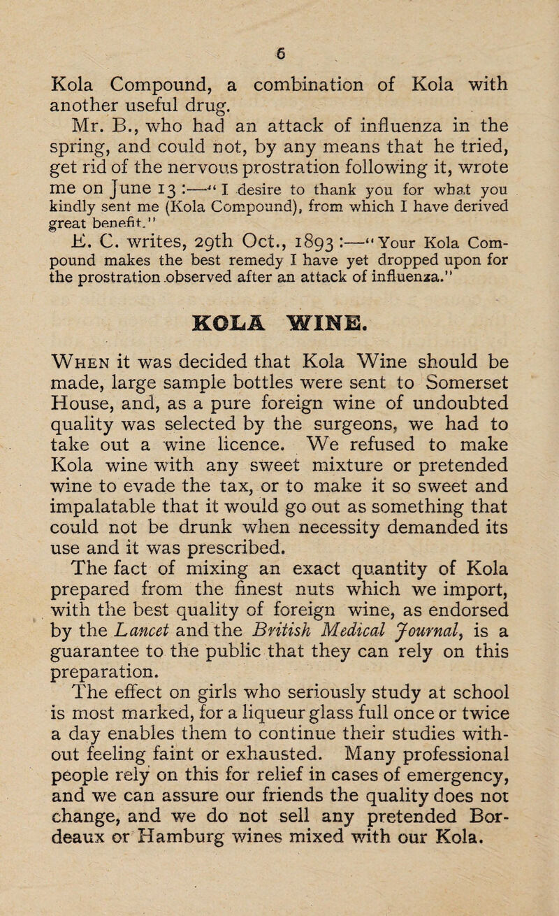 Kola Compound, a combination of Kola with another useful drug. Mr. B., who had an attack of influenza in the spring, and could not, by any means that he tried, get rid of the nervous prostration following it, wrote me on June 13 :—4i I desire to thank you for wba.t you kindly sent me (Kola Compound), from which I have derived great be.ne.fit.’' E. C. writes, 29th Oct., 1893 :—“Your Kola Com¬ pound makes the best remedy I have yet dropped upon for the prostration .observed after an attack of influenza.” KOLA WINE. When it was decided that Kola Wine should be made, large sample bottles were sent to Somerset House, and, as a pure foreign wine of undoubted quality was selected by the surgeons, we had to take out a wine licence. We refused to make Kola wine with any sweet mixture or pretended wine to evade the tax, or to make it so sweet and impalatable that it would go out as something that could not be drunk when necessity demanded its use and it was prescribed. The fact of mixing an exact quantity of Kola prepared from the finest nuts which we import, with the best quality of foreign wine, as endorsed by the Lancet and the British Medical Journal, is a guarantee to the public that they can rely on this preparation. The effect on girls who seriously study at school is most marked, for a liqueur glass full once or twice a day enables them to continue their studies with¬ out feeling faint or exhausted. Many professional people rely on this for relief in cases of emergency, and we can assure our friends the quality does not change, and we do not sell any pretended Bor¬ deaux or Hamburg wines mixed with our Kola.