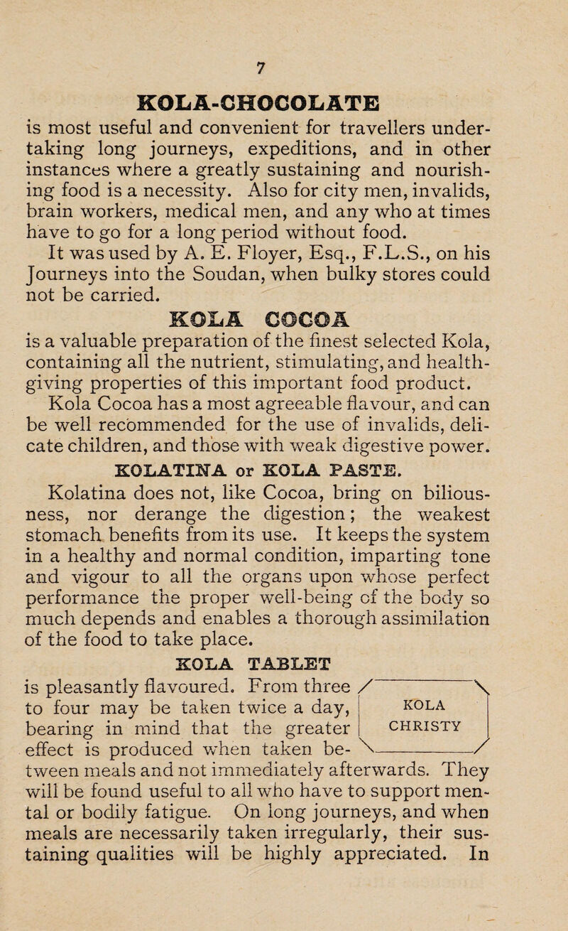 KOLA-CHOCOLATE is most useful and convenient for travellers under¬ taking long journeys, expeditions, and in other instances where a greatly sustaining and nourish¬ ing food is a necessity. Also for city men, invalids, brain workers, medical men, and any who at times have to go for a long period without food. It was used by A. E. Floyer, Esq., F.L.S., on his Journeys into the Soudan, when bulky stores could not be carried. KOLA COCOA is a valuable preparation of the finest selected Kola, containing all the nutrient, stimulating, and health¬ giving properties of this important food product. Kola Cocoa has a most agreeable flavour, and can be well recommended for the use of invalids, deli¬ cate children, and those with weak digestive power. KOLATOTA or KOLA PASTE. Kolatina does not, like Cocoa, bring on bilious¬ ness, nor derange the digestion; the weakest stomach benefits from its use. It keeps the system in a healthy and normal condition, imparting tone and vigour to all the organs upon whose perfect performance the proper well-being of the body so much depends and enables a thorough assimilation of the food to take place. KOLA TABLET is pleasantly flavoured. From three to four may be taken twice a day, bearing in mind that the greater effect is produced when taken be¬ tween meals and not immediately afterwards. They will be found useful to all who have to support men¬ tal or bodily fatigue. On long journeys, and when meals are necessarily taken irregularly, their sus¬ taining qualities will be highly appreciated. In /-\ KOLA CHRISTY \__/