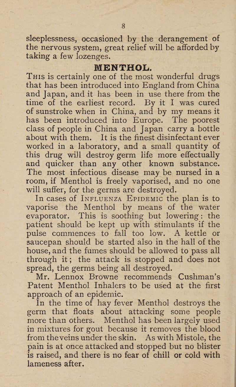 sleeplessness, occasioned by the derangement of the nervous system, great relief will be afforded by taking a few lozenges. MENTHOL. This is certainly one of the most wonderful drugs that has been introduced into England from China and Japan, and it has been in use there from the time of the earliest record. By it I was cured of sunstroke when in China, and by rny means it has been introduced into Europe. The poorest class of people in China and Japan carry a bottle about with them. It is the finest disinfectant ever worked in a laboratory, and a small quantity of this drug will destroy germ life more effectually and quicker than any other known substance. The most infectious disease may be nursed in a room, if Menthol is freely vaporised, and no one will suffer, for the germs are destroyed. In cases of Influenza Epidemic the plan is to vaporise the Menthol by means of the water evaporator. This is soothing but lowering: the patient should be kept up with stimulants if the pulse commences to fall too low. A kettle or saucepan should be started also in the hall of the house, and the fumes should be allowed to pass all through it; the attack is stopped and does not spread, the germs being all destroyed. Mr. Lennox Browne recommends Cushman’s Patent Menthol Inhalers to be used at the first approach of an epidemic. In the time of hay fever Menthol destroys the germ that floats about attacking some people more than others. Menthol has been largely used in mixtures for gout because it removes the blood from the veins under the skin. As with Mistole, the pain is at once attacked and stopped but no blister is raised, and there is no fear of chill or cold with lameness after.