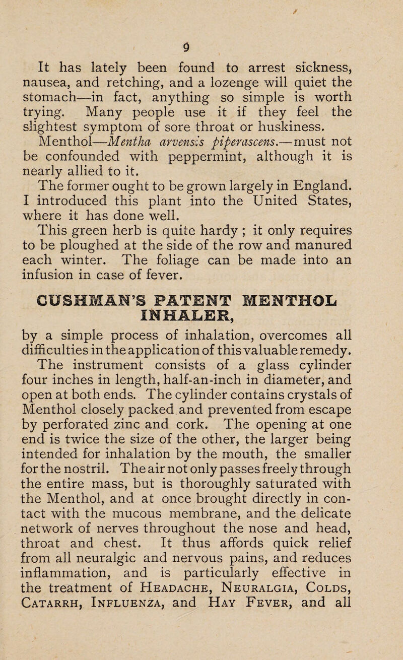 It has lately been found to arrest sickness, nausea, and retching, and a lozenge will quiet the stomach—in fact, anything so simple is worth trying. Many people use it if they feel the slightest symptom of sore throat or huskiness. Menthol—Mentha arvensis pipemscens.—must not be confounded with peppermint, although it is nearly allied to it. The former ought to be grown largely in England. I introduced this plant into the United States, where it has done well. This green herb is quite hardy ; it only requires to be ploughed at the side of the row and manured each winter. The foliage can be made into an infusion in case of fever. CUSHMAN’S PATENT MENTHOL INHALER, by a simple process of inhalation, overcomes all difficulties in the application of this valuable remedy. The instrument consists of a glass cylinder four inches in length, half-an-inch in diameter, and open at both ends. The cylinder contains crystals of Menthol closely packed and prevented from escape by perforated zinc and cork. The opening at one end is twice the size of the other, the larger being intended for inhalation by the mouth, the smaller for the nostril. The air not only passes freely through the entire mass, but is thoroughly saturated with the Menthol, and at once brought directly in con¬ tact with the mucous membrane, and the delicate network of nerves throughout the nose and head, throat and chest. It thus affords quick relief from all neuralgic and nervous pains, and reduces inflammation, and is particularly effective in the treatment of Headache, Neuralgia, Colds, Catarrh, Influenza, and Hay Fever, and all
