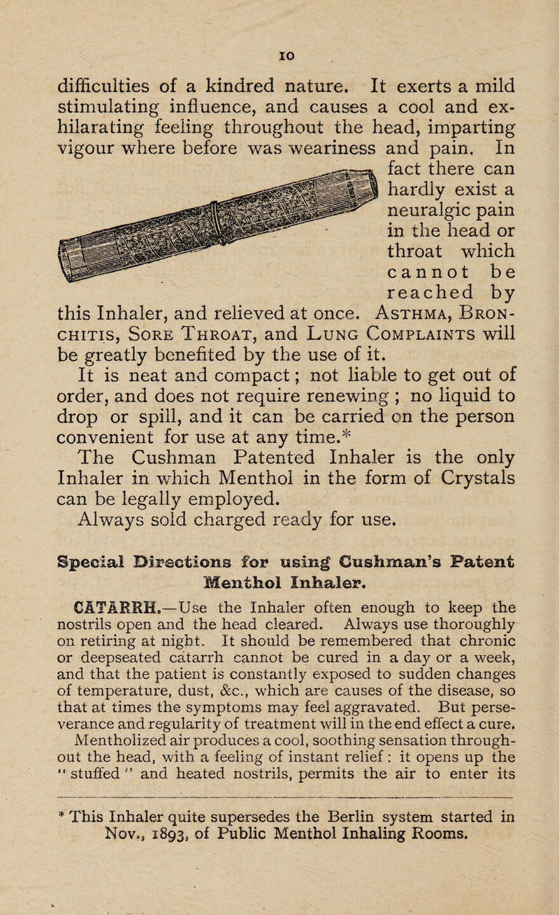 IO difficulties of a kindred nature. It exerts a mild stimulating influence, and causes a cool and ex¬ hilarating feeling throughout the head, imparting vigour where before was weariness and pain. In fact there can hardly exist a neuralgic pain in the head or throat which cannot be reached by this Inhaler, and relieved at once. Asthma, Bron¬ chitis, Sore Throat, and Lung Complaints will be greatly benefited by the use of it. It is neat and compact; not liable to get out of order, and does not require renewing ; no liquid to drop or spill, and it can be carried on the person convenient for use at any time.* The Cushman Patented Inhaler is the only Inhaler in wfliich Menthol in the form of Crystals can be legally employed. Always sold charged ready for use. Special Directions for using' Cushman’s Patent Menthol Inhaler. CATARRH.—Use the Inhaler often enough to keep the nostrils open and the head cleared. Always use thoroughly on retiring at night. It should be remembered that chronic or deepseated catarrh cannot be cured in a day or a week, and that the patient is constantly exposed to sudden changes of temperature, dust, &c., which are causes of the disease, so that at times the symptoms may feel aggravated. But perse¬ verance and regularity of treatment will in the end effect a cure. Mentholized air produces a cool, soothing sensation through¬ out the head, with a feeling of instant relief : it opens up the stuffed” and heated nostrils, permits the air to enter its * This Inhaler quite supersedes the Berlin system started in Nov., 1893, of Public Menthol Inhaling Rooms.