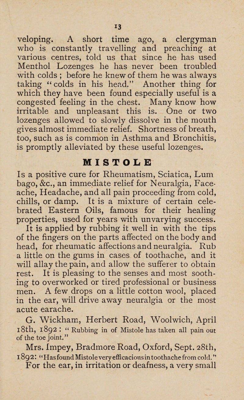 veloping. A short time ago, a clergyman who is constantly travelling and preaching at various centres, told us that since he has used Menthol Lozenges he has never been troubled with colds ; before he knew of them he was always taking “colds in his head.” Another thing for which they have been found especially useful is a congested feeling in the chest. Many know how irritable and unpleasant this is. One or two lozenges allowed to slowly dissolve in the mouth gives almost immediate relief. Shortness of breath, too, such as is common in Asthma and Bronchitis, is promptly alleviated by these useful lozenges. MISTOLE Is a positive cure for Rheumatism, Sciatica, Lum bago, &c., an immediate relief for Neuralgia, Face- ache, Headache, and all pain proceeding from cold, chills, or damp. It is a mixture of certain cele¬ brated Eastern Oils, famous for their healing properties, used for years with unvarying success. It is applied by rubbing it well in with the tips of the fingers on the parts affected on the body and head, for rheumatic affections and neuralgia. Rub a little on the gums in cases of toothache, and it will allay the pain, and allow the sufferer to obtain rest. It is pleasing to the senses and most sooth¬ ing to overworked or tired professional or business men. A few drops on a little cotton wool, placed in the ear, will drive away neuralgia or the most acute earache. G. Wickham, Herbert Road, Woolwich, April 18th, 1892 “ Rubbing in of Mistole has taken all pain out of the toe joint.” Mrs. Impey, Bradmore Road, Oxford, Sept. 28th, 1892’. “Has found Mistole very efficacious in toothache from cold. ” For the ear, in irritation or deafness, a very small
