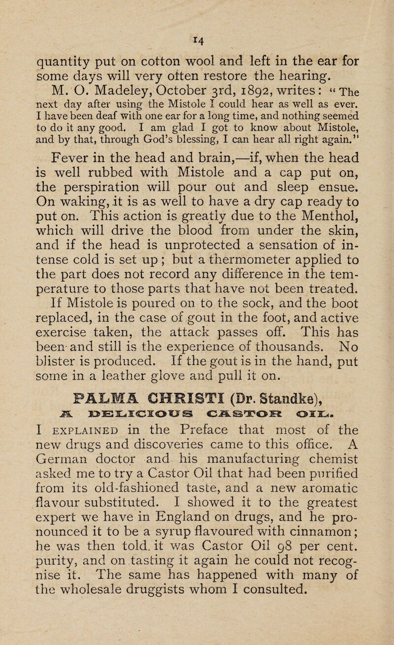 quantity put on cotton wool and left in the ear for some days will very often restore the hearing. M. O. Madeley, October 3rd, 1892, writes : « The next day after using the Mistole I could hear as well as ever. I have been deaf with one ear for a long time, and nothing seemed to do it any good. I am glad I got to know about Mistole, and by that, through God’s blessing, I can hear all right again.” Fever in the head and brain,—if, when the head is well rubbed with Mistole and a cap put on, the perspiration will pour out and sleep ensue. On waking, it is as well to have a dry cap ready to put on. This action is greatly due to the Menthol, which will drive the blood from under the skin, and if the head is unprotected a sensation of in¬ tense cold is set up ; but a thermometer applied to the part does not record any difference in the tem¬ perature to those parts that have not been treated. If Mistole is poured on to the sock, and the boot replaced, in the case of gout in the foot, and active exercise taken, the attack passes off. This has been-and still is the experience of thousands. No blister is produced. If the gout is in the hand, put some in a leather glove and pull it on. FALM1 CHRISTI (Dr. Standke), A DELICIOUS CAStrOR OIL, I explained in the Preface that most of the new drugs and discoveries came to this office. A German doctor and his manufacturing chemist asked me to try a Castor Oil that had been purified from its old-fashioned taste, and a new aromatic flavour substituted. I showed it to the greatest expert we have in England on drugs, and he pro¬ nounced it to be a syrup flavoured with cinnamon; he was then told, it was Castor Oil 98 per cent, purity, and on tasting it again he could not recog¬ nise it. The same has happened with many of the wholesale druggists whom I consulted.