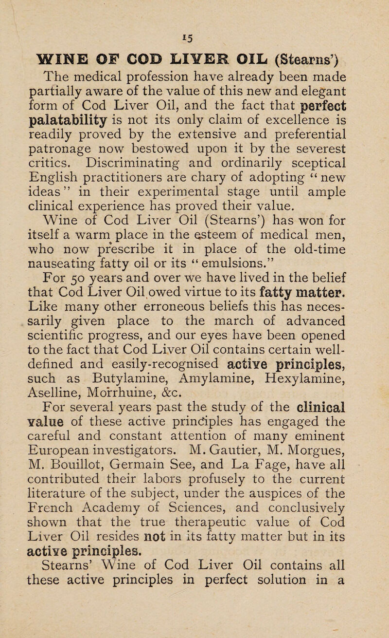 *5 WINE OF COD LI1TER OIL (Stearns’) The medical profession have already been made partially aware of the value of this new and elegant form of Cod Liver Oil, and the fact that perfect palatability is not its only claim of excellence is readily proved by the extensive and preferential patronage now bestowTed upon it by the severest critics. Discriminating and ordinarily sceptical English practitioners are chary of adopting “new ideas ” in their experimental stage until ample clinical experience has proved their value. Wine of Cod Liver Oil (Stearns’) has won for itself a warm place in the esteem of medical men, who now prescribe it in place of the old-time nauseating fatty oil or its “ emulsions.” For 50 years and over we have lived in the belief that Cod Liver Oil owed virtue to its fatty matter. Like many other erroneous beliefs this has neces¬ sarily given place to the march of advanced scientific progress, and our eyes have been opened to the fact that Cod Liver Oil contains certain well- defined and easily-recognised actiYe principles, such as Butylamine, Amylamine, Hexylamine, Aselline, Morrhuine, &c. For several years past the study of the clinical Yalue of these active principles has engaged the careful and constant attention of many eminent European investigators. M. Gautier, M. Morgues, M. Bouillot, Germain See, and La Fage, have all contributed their labors profusely to the current literature of the subject, under the auspices of the French Academy of Sciences, and conclusively shown that the true therapeutic value of Cod Liver Oil resides not in its fatty matter but in its active principles. Stearns’ Wine of Cod Liver Oil contains all these active principles in perfect solution in a
