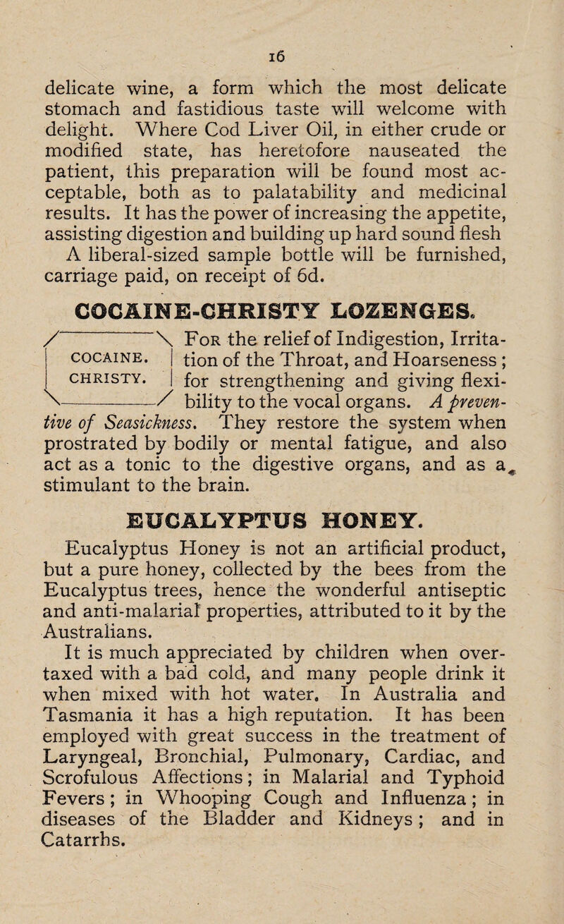 delicate wine, a form which the most delicate stomach and fastidious taste will welcome with delight. Where Cod Liver Oil, in either crude or modified state, has heretofore nauseated the patient, this preparation will be found most ac¬ ceptable, both as to palatability and medicinal results. It has the power of increasing the appetite, assisting digestion and building up hard sound flesh A liberal-sized sample bottle will be furnished, carriage paid, on receipt of 6d. COC AIN E-CHRIST Y LOZENGES. For the relief of Indigestion, Irrita¬ tion of the Throat, and Hoarseness ; for strengthening and giving flexi¬ bility to the vocal organs. A preven¬ tive of Seasickness. They restore the system when prostrated by bodily or mental fatigue, and also act as a tonic to the digestive organs, and as a^ stimulant to the brain. EUCALYPTUS HONEY. Eucalyptus Honey is not an artificial product, but a pure honey, collected by the bees from the Eucalyptus trees, hence the wonderful antiseptic and anti-malarial properties, attributed to it by the Australians. It is much appreciated by children when over¬ taxed with a bad cold, and many people drink it when mixed with hot water. In Australia and Tasmania it has a high reputation. It has been employed with great success in the treatment of Laryngeal, Bronchial, Pulmonary, Cardiac, and Scrofulous Affections; in Malarial and Typhoid Fevers ; in Whooping Cough and Influenza ; in diseases of the Bladder and Kidneys; and in Catarrhs. /-\ COCAINE. | CHRISTY. \_/