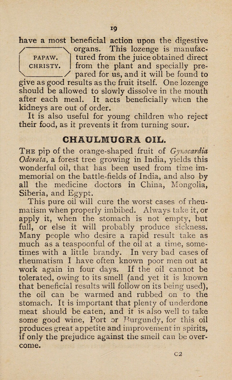 have a most beneficial action upon the digestive organs. This lozenge is manufac¬ tured from the juice obtained direct from the plant and specially pre¬ pared for us, and it will be found to give as good results as the fruit itself. One lozenge should be allowed to slowly dissolve in the mouth after each meal. It acts beneficially when the kidneys are out of order. It is also useful for young children who reject their food, as it prevents it from turning sour. CHAULMUGRA OTL. The pip of the orange-shaped fruit of Gyuocardia Odcrcita, a forest tree growdng in India, yields this wonderful oil, that has been used from time im¬ memorial on the battle-fields of India, and also by all the medicine doctors in China, Mongolia, Siberia, and Egypt. This pure oil will cure the worst cases of rheu¬ matism when properly imbibed. Always take it, or apply it, when the stomach is not empty, but full, or else it will probably produce sickness. Many people who desire a rapid result take as much as a teaspoonful of the oil at a time, some¬ times with a little brandy. In very bad cases of rheumatism I have often known poor men out at work again in four days. If the oil cannot be tolerated, owing to its smell (and yet it is known that beneficial results will follow on its being used), the oil can be wrarmed and rubbed on to the stomach. It is important that plenty of underdone meat should be eaten, and it is also well to take some good wine, Port or Burgundy, for this oil produces great appetite and improvement in spirits, if only the prejudice against the smell can be over¬ come. /-\ PAPAW. CHRISTY. \_/ C-2