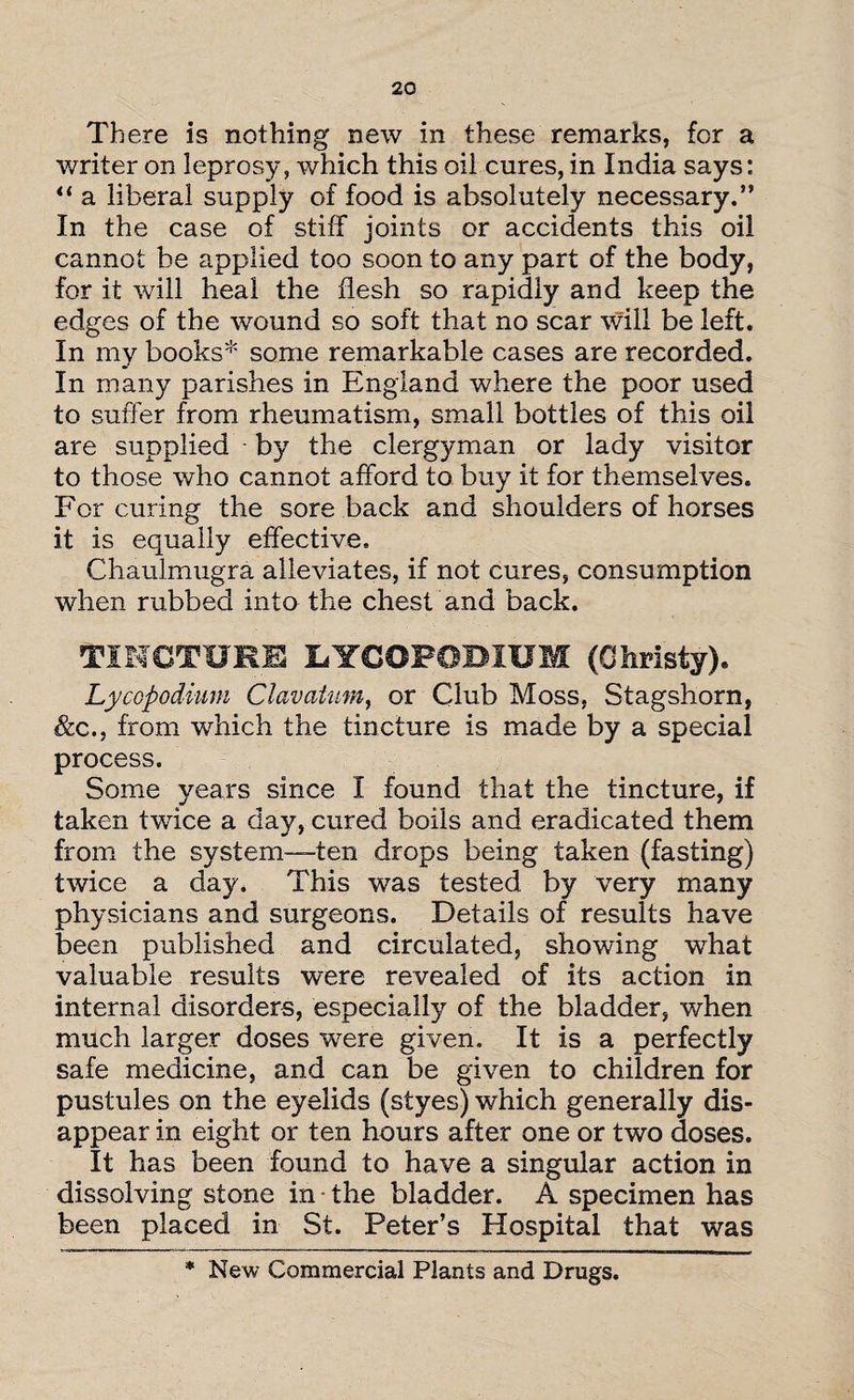 There is nothing new in these remarks, for a writer on leprosy, which this oil cures, in India says: “ a liberal supply of food is absolutely necessary.” In the case of stiff joints or accidents this oil cannot be applied too soon to any part of the body, for it will heal the flesh so rapidly and keep the edges of the wound so soft that no scar will be left. In my books* some remarkable cases are recorded. In many parishes in England where the poor used to suffer from rheumatism, small bottles of this oil are supplied by the clergyman or lady visitor to those who cannot afford to buy it for themselves. For curing the sore back and shoulders of horses it is equally effective. Chaulmugra alleviates, if not cures, consumption when rubbed into the chest and back. TINCTURE LYCOPODIUM (Christy), Lycopodium Clavatum, or Club Moss, Stagshorn, &cfrom which the tincture is made by a special process. Some years since I found that the tincture, if taken twdce a day, cured boils and eradicated them from the system—ten drops being taken (fasting) twice a day. This was tested by very many physicians and surgeons. Details of results have been published and circulated, showing what valuable results were revealed of its action in internal disorders, especially of the bladder, when much larger doses were given. It is a perfectly safe medicine, and can be given to children for pustules on the eyelids (styes) which generally dis¬ appear in eight or ten hours after one or two doses. It has been found to have a singular action in dissolving stone in • the bladder. A .specimen has been placed in St. Peter’s Hospital that was * New Commercial Plants and Drugs.