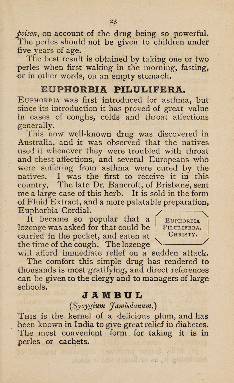 poison, on account of the drug being so powerful. The perles should not be given to children under five years of age. The best result is obtained by taking one or two perles when first waking in the morning, fasting, or in other words, on an empty stomach. EUPHORBIA PIEULIFERA. Euphorbia was first introduced for asthma, but since its introduction it has proved of great value in cases of coughs, colds and throat affections genera iiy- This now well-known drug was discovered in Australia, and it was observed that the natives used it whenever they were troubled with throat and chest affections, and several Europeans who were suffering from asthma were cured by the natives. I was the first to receive it in this country. The late Dr. Bancroft, of Brisbane, sent me a large case of this herb. It is sold in the form of Fluid Extract, and a more palatable preparation, Euphorbia Cordial. y-^ It became so popular that a Euphorbia lozenge was asked for that could be Pilulifera. carried in the pocket, and eaten at Christy. the time of the cough. The lozenge ^' will afford immediate relief on a sudden attack. The comfort this simple drug has rendered to thousands is most gratifying, and direct references can be given to the clergy and to managers of large schools. J1MBUL (Syzygium Jambolanum.) This is the kernel of a delicious plum, and has been known in India to give great relief in diabetes. The most convenient form for taking it is in perles or cachets. / \ Euphorbia Pilulifera. Christy. \_/