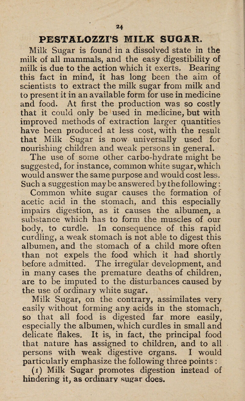 PESTAIiOZZFS MILK SUGAR, Milk Sugar is found in a dissolved state in the milk of all mammals, and the easy digestibility of milk is due to the action which it exerts. Bearing this fact in mind, it has long been the aim of scientists to extract the milk sugar from milk and to present it in an available form for use in medicine and food. At first the production was so costly that it could only be used in medicine, but with improved methods of extraction larger quantities have been produced at less cost, with the result that Milk Sugar is now universally used for nourishing children and weak persons in general. The use of some other carbo-hydrate might be suggested, for instance, common white sugar, which would answer the same purpose and would cost less. Such a suggestion maybe answered by the following: Common white sugar causes the formation of acetic acid in the stomach, and this especially impairs digestion, as it causes the albumen,.. a substance which has to form the muscles of our body, to curdle. In consequence of this rapid curdling, a weak stomach is not able to digest this albumen, and the stomach of a child more often than not expels the food which it had shortly before admitted. The irregular development, and in many cases the premature deaths of children, are to be imputed to the disturbances caused by the use of ordinary white sugar. Milk Sugar, on the contrary, assimilates very easily without forming any acids in the stomach, so that all food is digested far more easily, especially the albumen, which curdles in small and delicate flakes. It is, in fact, the principal food that nature has assigned to children, and to all persons with weak digestive organs. I would particularly emphasize the following three points : (i) Milk Sugar promotes digestion instead of hindering it, as ordinary sugar does.