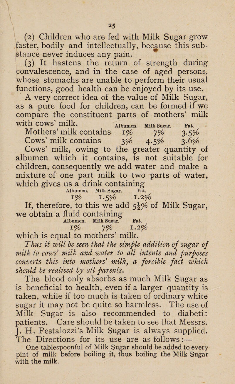 (2) Children who are fed with Milk Sugar grow faster, bodily and intellectually, because this sub¬ stance never induces any pain. (3) It hastens the return of strength during convalescence, and in the case of aged persons, whose stomachs are unable to perform their usual functions, good health can be enjoyed by its use. A very correct idea of the value of Milk Sugar, as a pure food for children, can be formed if we compare the constituent parts of mothers’ milk with COWS milk. Albumen. Milk Sugar. Fat. Mothers’ milk contains 1% 7% 3-5%> Cows’ milk contains 2>°/° 4-5% 3-6% Cows’ milk, owing to the greater quantity of albumen which it contains, is not suitable for children, consequently we add water and make a mixture of one part milk to two parts of water, which gives us a drink containing Albumen. Milk Sugar. Fat. 1% I .$°/o 1.2% If, therefore, to this we add $\% of Milk Sugar, we obtain a fluid containing Albumen. Milk Sugar. Fat. I %0 J% 1.2% which is equal to mothers’ milk. Thus it will be seen that the simple addition of sugar of milk to cows' milk and water to all intents and purposes converts this into mothers' milk, a forcible fact which should be realised by all parents. The blood only absorbs as much Milk Sugar as is beneficial to health, even if a larger quantity is taken, while if too much is taken of ordinary white sugar it may not be quite so harmless. The use of Milk Sugar is also recommended to diabetic patients. Care should be taken to see that Messrs. J. H. Pestalozzi’s Milk Sugar is always supplied. The Directions for its use are as follows:— One tablespoonful of Milk Sugar should be added to every pint of milk before boiling it, thus boiling the Milk Sugar with the milk.