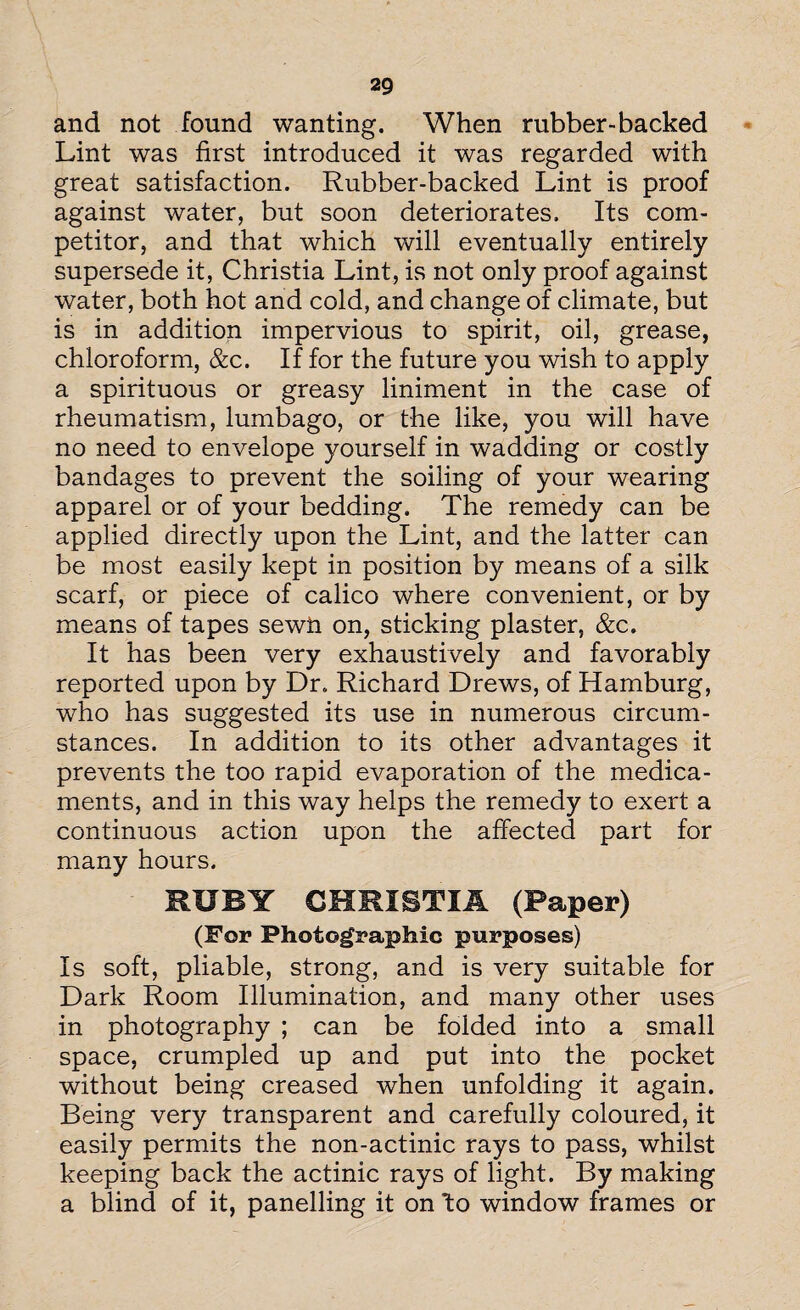and not found wanting. When rubber-backed Lint was first introduced it was regarded with great satisfaction. Rubber-backed Lint is proof against water, but soon deteriorates. Its com¬ petitor, and that which will eventually entirely supersede it, Christia Lint, is not only proof against water, both hot and cold, and change of climate, but is in addition impervious to spirit, oil, grease, chloroform, &c. If for the future you wish to apply a spirituous or greasy liniment in the case of rheumatism, lumbago, or the like, you will have no need to envelope yourself in wadding or costly bandages to prevent the soiling of your wearing apparel or of your bedding. The remedy can be applied directly upon the Lint, and the latter can be most easily kept in position by means of a silk scarf, or piece of calico where convenient, or by means of tapes sewn on, sticking plaster, &c. It has been very exhaustively and favorably reported upon by Dr. Richard Drews, of Hamburg, who has suggested its use in numerous circum¬ stances. In addition to its other advantages it prevents the too rapid evaporation of the medica¬ ments, and in this way helps the remedy to exert a continuous action upon the affected part for many hours. RUBY CHRISTIA (Paper) (For Photographic purposes) Is soft, pliable, strong, and is very suitable for Dark Room Illumination, and many other uses in photography ; can be folded into a small space, crumpled up and put into the pocket without being creased when unfolding it again. Being very transparent and carefully coloured, it easily permits the non-actinic rays to pass, whilst keeping back the actinic rays of light. By making a blind of it, panelling it on 'to window frames or