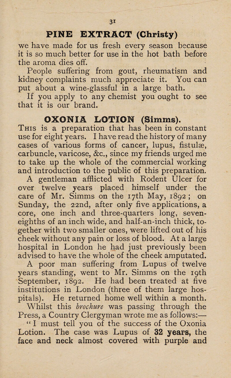 PINE EXTRACT (Christy) we have made for us fresh every season because it is so much better for use in the hot bath before the aroma dies off. People suffering from gout, rheumatism and kidney complaints much appreciate it. You can put about a wine-glassful in a large bath. If you apply to any chemist you ought to see that it is our brand. 0X0NIA iiOTIOM (Simms). This is a preparation that has been in constant use for eight years. I have read the history of many cases of various forms of cancer, lupus, fistulae, carbuncle, varicose, &c., since my friends urged me to take up the whole of the commercial working and introduction to the public of this preparation. A gentleman afflicted with Rodent Ulcer for over twelve years placed himself under the care of Mr. Simms on the 17th May, 1892 ; on Sunday, the 22nd, after only five applications, a core, one inch and three-quarters long, seven- eighths of an inch wide, and half-an-inch thick, to¬ gether with two smaller ones, were lifted out of his cheek without any pain or loss of blood. At a large hospital in London he had just previously been advised to have the whole of the cheek amputated. A poor man suffering from Lupus of twelve years standing, went to Mr. Simms on the 19th September, 1892. He had been treated at five institutions in London (three of them large hos¬ pitals). He returned home well within a month. Whilst this brochure was passing through the Press, a Country Clergyman wrote me as follows:— “ I must tell you of the success of the Oxonia Lotion. The case was Lupus of 32 years, the face and neck almost covered with purple and