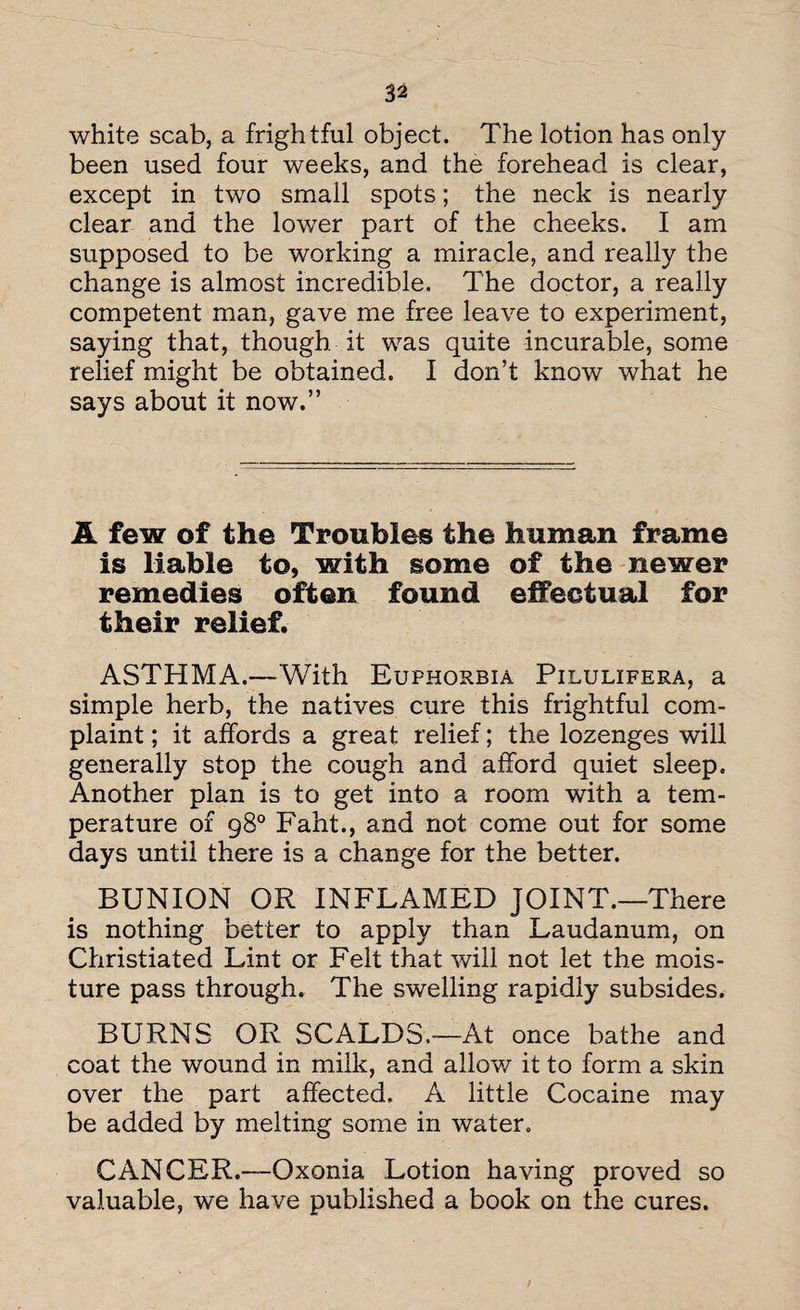 white scab, a frightful object. The lotion has only been used four weeks, and the forehead is clear, except in two small spots; the neck is nearly clear and the lower part of the cheeks. I am supposed to be working a miracle, and really the change is almost incredible. The doctor, a really competent man, gave me free leave to experiment, saying that, though it was quite incurable, some relief might be obtained. I don’t know what he says about it now.” A few of the Troubles the human frame is liable to, with some of the newer remedies often found effectual for their relief. ASTHMA.—‘With Euphorbia Pilulifera, a simple herb, the natives cure this frightful com¬ plaint ; it affords a great relief; the lozenges will generally stop the cough and afford quiet sleep. Another plan is to get into a room with a tem¬ perature of 98° F'aht., and not come out for some days until there is a change for the better. BUNION OR INFLAMED JOINT.—There is nothing better to apply than Laudanum, on Christiated Lint or Felt that will not let the mois¬ ture pass through. The swelling rapidly subsides. BURNS OR SCALDS.—At once bathe and coat the wound in milk, and alloy/ it to form a skin over the part affected. A little Cocaine may be added by melting some in water. CANCER.—Oxonia Lotion having proved so valuable, we have published a book on the cures.