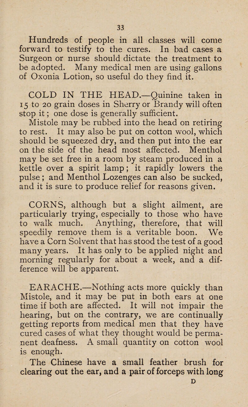 Hundreds of people in all classes will come forward to testify to the cures. In bad cases a Surgeon or nurse should dictate the treatment to be adopted. Many medical men are using gallons of Oxonia Lotion, so useful do they find it. COLD IN THE HEAD.—Quinine taken in 15 to 20 grain doses in Sherry or Brandy will often stop it; one dose is generally sufficient. Mistole may be rubbed into the head on retiring to rest. It may also be put on cotton wool, which should be squeezed dry, and then put into the ear on the side of the head most affected. Menthol may be set free in a room by steam produced in a kettle over a spirit lamp; it rapidly lowers the pulse ; and Menthol Lozenges can also be sucked, and it is sure to produce relief for reasons given. CORNS, although but a slight ailment, are particularly trying, especially to those who have to walk much. Anything, therefore, that will speedily remove them is a veritable boon. We have a Corn Solvent that has stood the test of a good many years. It has only to be applied night and morning regularly for about a week, and a dif¬ ference will be apparent. EARACHE.—Nothing acts more quickly than Mistole, and it may be put in both ears at one time if both are affected. It will not impair the hearing, but on the contrary, we are continually getting reports from medical men that they have cured cases of what they thought would be perma¬ nent deafness. A small quantity on cotton wool is enough. The Chinese have a small feather brush for clearing out the ear, and a pair of forceps with long D
