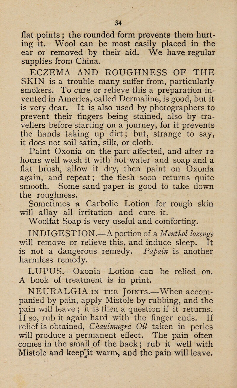 flat points ; the rounded form prevents them hurt¬ ing it. Wool can be most easily placed in the ear or removed by their aid. We have regular supplies from China, ECZEMA AND ROUGHNESS OF THE SKIN is a trouble many suffer from, particularly smokers. To cure or relieve this a preparation in¬ vented in America, called Dermaline, is good, but it is very dear. It is also used by photographers to prevent their fingers being stained, also by tra¬ vellers before starting on a journey, for it prevents the hands taking up dirt; but, strange to say, it does not soil satin, silk, or cloth. Paint Oxonia on the part affected, and after 12 hours well wash it with hot water and soap and a flat brush, allow it dry, then paint on Oxonia again, and repeat; the flesh soon returns quite smooth. Some sand paper is good to take down the roughness. Sometimes a Carbolic Lotion for rough skin will allay all irritation and cure it. Woolfat Soap is very useful and comforting. INDIGESTION.—A portion of a Menthol lozenge will remove or relieve this, and induce sleep. It is not a dangerous remedy. Papain is another harmless remedy. LUPUS.—Oxonia Lotion can be relied on. A book of treatment is in print. NEURALGIA in the Joints.—When accom¬ panied by pain, apply Mistole by rubbing, and the pain will leave ; it is then a question if it returns. If so, rub it again hard with the finger ends. If relief is obtained, Chaulmugra Oil taken in perles will produce a permanent effect. The pain often comes in the small of the back; rub it well with Mistole and keep^it warm-, and the pain will leave.