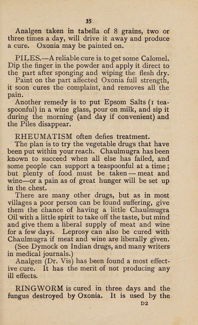 Analgen taken in tabella of 8 grains, two or three times a day, will drive it away and produce a cure. Oxonia may be painted on. PILES.—A reliable cure is to get some Calomel. Dip the finger in the powder and apply it direct to the part after sponging and wiping the flesh dry. Paint on the part affected Oxonia full strength, it soon cures the complaint, and removes all the pain. Another remedy is to put Epsom Salts (i tea¬ spoonful) in a wine glass, pour on milk, and sip it during the morning (and day if convenient) and ihe Piles disappear. RHEUMATISM often defies treatment. The plan is to try the vegetable drugs that have been put within your reach. Chaulmugra has been known to succeed when all else has failed, and some people can support a teaspoonful at a time; but plenty of food must be taken — meat and wine—or a pain as of great hunger will be set up in the chest. There are many other drugs, but as in most villages a poor person can be found suffering, give them the chance of having a little Chaulmugra Oil with a little spirit to take off the taste, but mind and give them a liberal supply of meat and wine for a few days. Leprosy can also be cured with Chaulmugra if meat and wine are liberally given. (See Dymock on Indian drugs, and many writers in medical journals.) Analgen (Dr. Vis) has been found a most effect¬ ive cure. It has the merit of not producing any ill effects. RINGWORM is cured in three days and the fungus destroyed by Oxonia. It is used by the D2