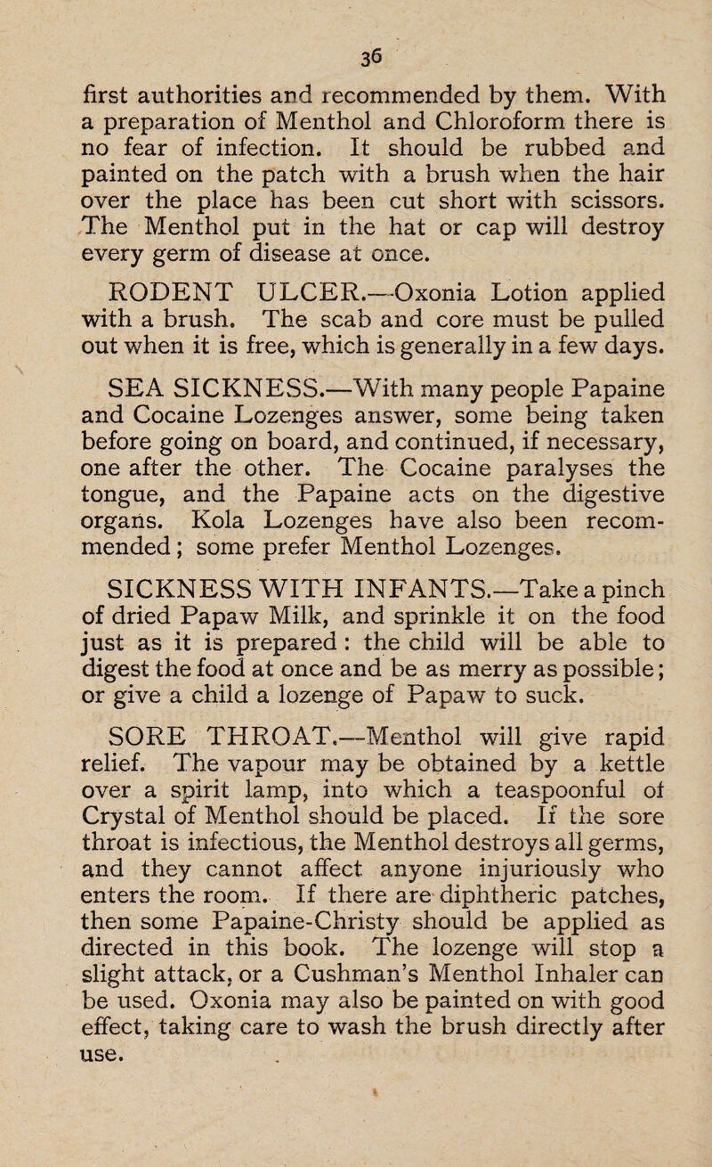 first authorities and recommended by them. With a preparation of Menthol and Chloroform there is no fear of infection. It should be rubbed and painted on the patch with a brush when the hair over the place has been cut short with scissors. The Menthol put in the hat or cap will destroy every germ of disease at once. RODENT ULCER.—Oxonia Lotion applied with a brush. The scab and core must be pulled out when it is free, which is generally in a few days. SEA SICKNESS.—With many people Papaine and Cocaine Lozenges answer, some being taken before going on board, and continued, if necessary, one after the other. The Cocaine paralyses the tongue, and the Papaine acts on the digestive organs. Kola Lozenges have also been recom¬ mended ; some prefer Menthol Lozenges, SICKNESS WITH INFANTS.—Take a pinch of dried Papaw Milk, and sprinkle it on the food just as it is prepared : the child will be able to digest the food at once and be as merry as possible; or give a child a lozenge of Papaw to suck. SORE THROAT,—Menthol will give rapid relief. The vapour may be obtained by a kettle over a spirit lamp, into which a teaspoonful ot Crystal of Menthol should be placed. If the sore throat is infectious, the Menthol destroys all germs, and they cannot affect anyone injuriously who enters the room. If there are diphtheric patches, then some Papaine-Christy should be applied as directed in this book. The lozenge will stop a slight attack, or a Cushman’s Menthol Inhaler can be used. Oxonia may also be painted on with good effect, taking care to wash the brush directly after use.