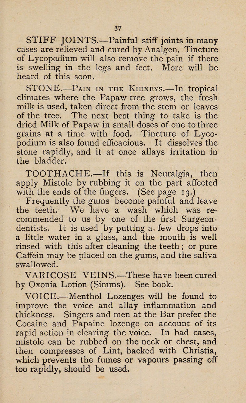 STIFF JOINTS.—Painful stiff joints in many cases are relieved and cured by Analgen. Tincture of Lycopodium will also remove the pain if there is swelling in the legs and feet. More will be heard of this soon. STONE.—Pain in the Kidneys.—In tropical climates where the Papaw tree grows, the fresh milk is used, taken direct from the stem or leaves of the tree. The next best thing to take is the dried Milk of Papaw in small doses of one to three grains at a time with food. Tincture of Lyco¬ podium is also found efficacious. It dissolves the stone rapidly, and it at once allays irritation in the bladder. TOOTHACHE.—If this is Neuralgia, then apply Mistole by rubbing it on the part affected with the ends of the fingers. (See page 13.) Frequently the gums become painful and leave the teeth.- We have a wash which was re¬ commended to us by one of the first Surgeon- dentists. It is used by putting a. few drops into a little water in a glass, and the mouth is well rinsed with this after cleaning the teeth; or pure Caffein may be placed on the gums, and the saliva swallowed. VARICOSE VEINS.—These have been cured by Oxonia Lotion (Simms). See book. VOICE.—Menthol Lozenges will be found to improve the voice and allay inflammation and thickness. Singers and men at the Bar prefer the Cocaine and Papaine lozenge on account of its rapid action in clearing the voice. In bad cases, mistole can be rubbed on the neck or chest, and then compresses of Lint, backed with Christia, which prevents the fumes or vapours passing off too rapidly, should be used.