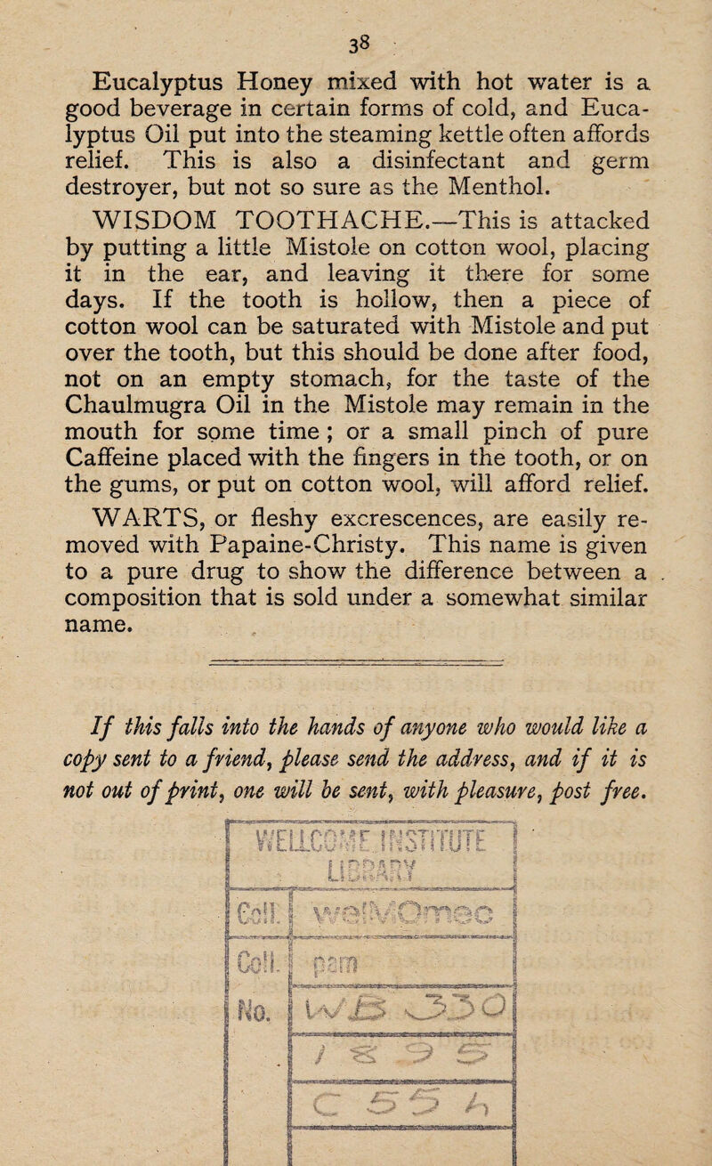 Eucalyptus Honey mixed with hot water is a good beverage in certain forms of cold, and Euca¬ lyptus Oil put into the steaming kettle often affords relief. This is also a disinfectant and germ destroyer, but not so sure as the Menthol. WISDOM TOOTHACHE.—This is attacked by putting a little Mistole on cotton wool, placing it in the ear, and leaving it there for some days. If the tooth is hollow, then a piece of cotton wool can be saturated with Mistole and put over the tooth, but this should be done after food, not on an empty stomach, for the taste of the Chaulmugra Oil in the Mistole may remain in the mouth for some time ; or a small pinch of pure Caffeine placed with the fingers in the tooth, or on the gums, or put on cotton wool, will afford relief. WARTS, or fleshy excrescences, are easily re¬ moved with Papaine-Christy. This name is given to a pure drug to show the difference between a composition that is sold under a somewhat similar name. If this falls into the hands of anyone who would like a copy sent to a friend, please send the address, and if it is not out of print, one will he sent, with pleasure, post free.