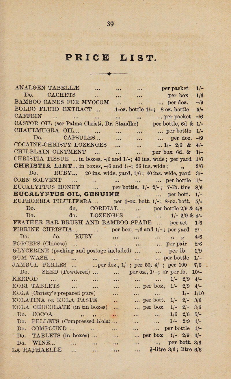 RICE LIST. 1-oz. bottle 1/-; per packet per box .. per doz. 8 oz. bottle ... per packet per bottle, 6d & 1/- ... per bottle 1/- ... per doz. ... II- 2/9 & per box 6d. & V- 1/6 -/9 6/- -16 ANALGEN TABELL2E Do. CACHETS BAMBOO CANES FOR MYOCOM BOLDO FLUID EXTRACT ... CAFFEIN . CASTOR OIL (see Palma Christi, Dr. Standke) CHAULMUGRA OIL. Do. CAPSULES. COCAINE-CHRISTY LOZENGES ... CHILBLAIN OINTMENT. CIIRISTIA TISSUE ... in boxes, -/6 and 1/-; 40 ins. wide ; per yard CHRI8TIA LINT... in boxes, -/6 and 1/-; 36 ins. wide; „ Do. RUBY... 20 ins. wide, yard, 1/6 ; 40 ins. wide, yard CORN SOLVENT ... ., ... ... ... per bottle EUCALYPTUS HONEY ... per bottle, 1/- 2/-; 7-lb. tins EUCALYPTUS OIL, GENUINE . per bott. EUPHORBIA PILULIFERA ... per 1-oz. bott. 1/-; 8-oz. bott. Do. do. CORDIAL... ... per bottle 2/9 & 4/6 Do. do. LOZENGES . 1/- 2/9 & 4/- FEATHER EAR BRUSH AND BAMBOO SPADE ... per set 1/6 FIBRINE CHRISTIA... ... per box, —/6 and 1/-; per yard 2/- Do. do. RUBY ... ... ... „ „ FORCEPS (Chinese) ... ... ... ... ... per pair GLYCERINE (packing and postage included) ... ... per lb. GUM WASH.per bottle JAMBtJL PERLES.per doz., 1/-; per 50, 4/-; per 100 -19 4/_ 1 /- 1/6 3/6 31- II- 8/6 1/- 51- Do. SEED (Powdered) ... KERPOD . KOBI TABLETS . KOLA (Christy’s prepared pure) KOLATINA on KOLA PASTE KOLA CHOCOLATE (in tin boxes) Do. COCOA „ „ Do. PELLETS (Compressed Kola) Do. COMPOUND ... Do. TABLETS (in boxes) Do. WINE... LA RAPBAELLE ... per oz., 1/-; ot per lb. per box, H- V- 2/9 2/9 1/- 2/- 21- 2/6 2/9 per bott. 1/- per box 1 /- 1/6 1/- ... per bottle per box 1/- 2/9 per bott. 3/6 f-litre 3/6; litre 6/6 4/6 2/6 1/9 V- 7/6 10/- 41- 41- 1/10 3/6 3/6 51- 41- H- 41-