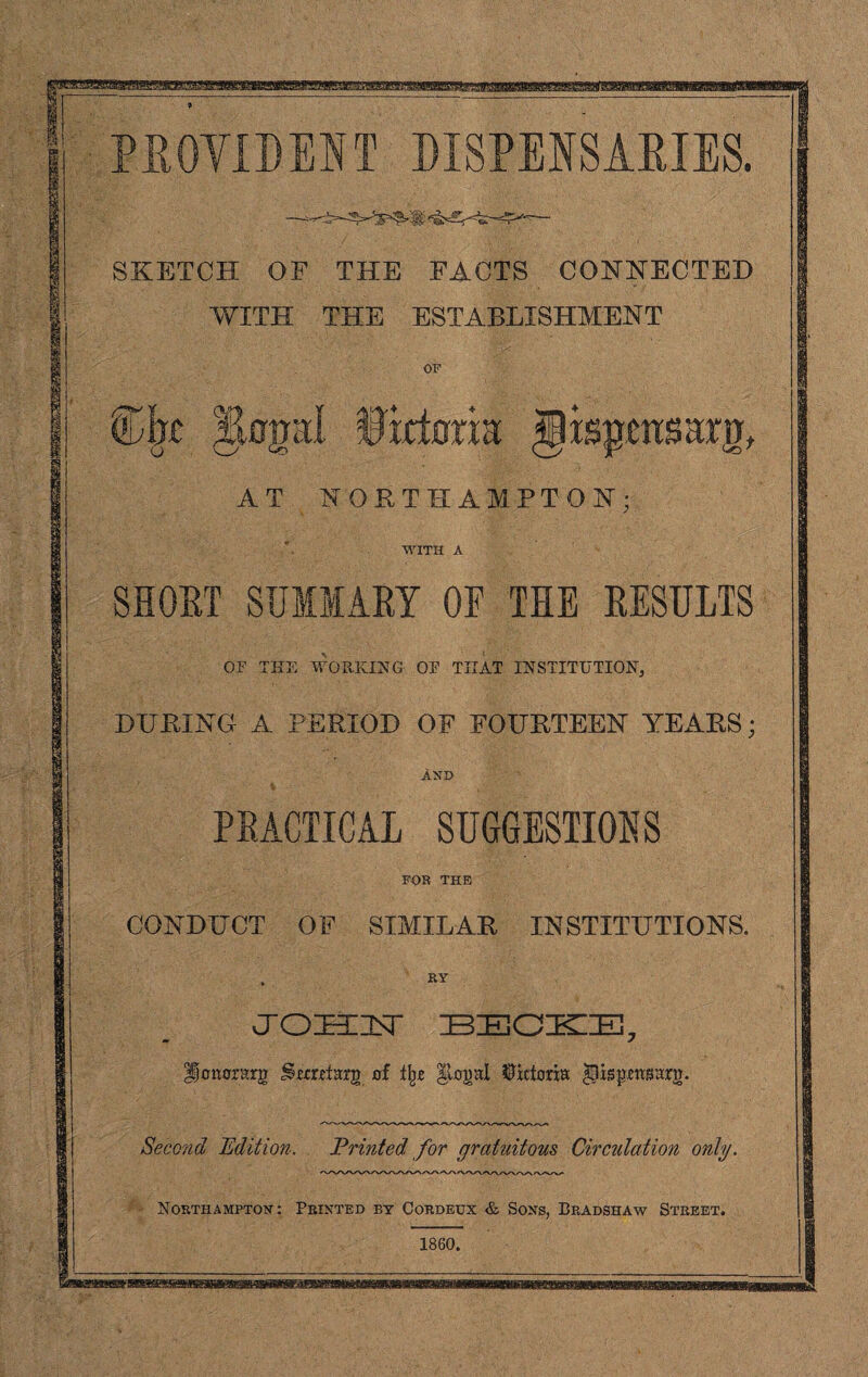 PROVIDENT DISPENSARIES. SKETCH OF THE FACTS CONNECTED WITH THE ESTABLISHMENT OF Cjbt IJapI Widmm gisgmsarg AT NORTHAMPTON; WITH A SHORT SUIIAEY OF THE RESULTS OF THE WORKING OF THAT INSTITUTION, DURING A PERIOD OF FOURTEEN YEARS; AND PRACTICAL SUGGESTIONS FOR THE CONDUCT OF SIMILAR INSTITUTIONS. . ry JOH IsT BECKE; lonorarg Stcreiarg of % Illegal Victoria Higpmsarg. Seco?id Edition. Printed for gratuitous Circulation only. Northampton: Printed by Cordeux & Sons, Bradshaw Street.