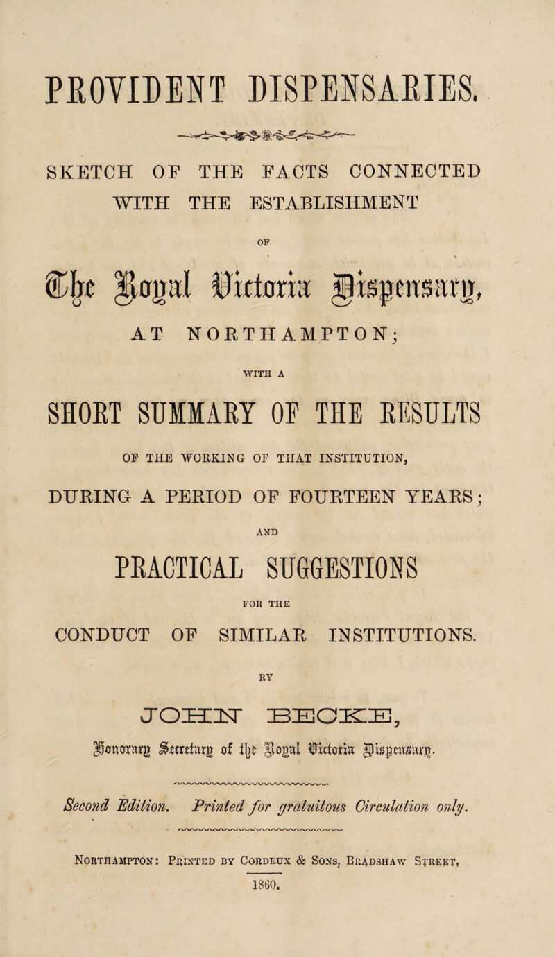 PROVIDENT DISPENSARIES. SKETCH OF THE FACTS CONNECTED WITH THE ESTABLISHMENT OP AT NORTHAMPTON; WITH A SHORT SUMMARY OF THE RESULTS OP THE WORKING OP THAT INSTITUTION, DURING A PERIOD OF FOURTEEN YEARS; AND PRACTICAL SUGGESTIONS FOR THE CONDUCT OF SIMILAR INSTITUTIONS. JTOHUsT IBZECKIE, Pononrg iwmfarg of % |lagal Victoria |pispemwrg. Second Edition. Printed for gratuitous Circulation only. Northampton: Printed by Cordeux & Sons, Bradshaw Street, 1860,