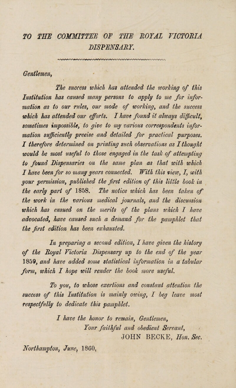 TO THE COMMITTEE OF THE ROYAL VICTORIA DISPENSARY. Gentlemen, t i ' The success which has attended the working of this Institution has caused many persons to apply to me for infor¬ mation as to our rules, our mode of working, and the success which has attended our efforts. I have found it always difficult, sometimes impossible, to give to my various correspondents infor¬ mation sufficiently precise and detailed for practical purposes. I therefore determined on printing such observations as I thought would be most useful to those engaged in the task of attempting to found Dispensaries on the same plan as that with which I have been for so many years connected. With this view, I, with your permission, published the first edition of this little book in the early part of 1858. The notice which has been taken of the work in the various medical journals, and the discussion which has ensued on the merits of the plans which I have advocated, have caused such a demand for the pamphlet that the first edition has been exhausted. In preparing a second edition, I have given the history of the Royal Victoria Dispensary up to the end of the year 1859, and have added some statistical information in a tabular form, which I hope will render the book more useful. To you, to whose exertions and constant attention the success of this Institution is mainly owing, I beg leave most respectfully to dedicate this pamphlet. I have the honor to remain, Gentlemen, Your faithful and obedient Servant, JOHN BECIvE, Hon. Sec. Northampton June, I860,