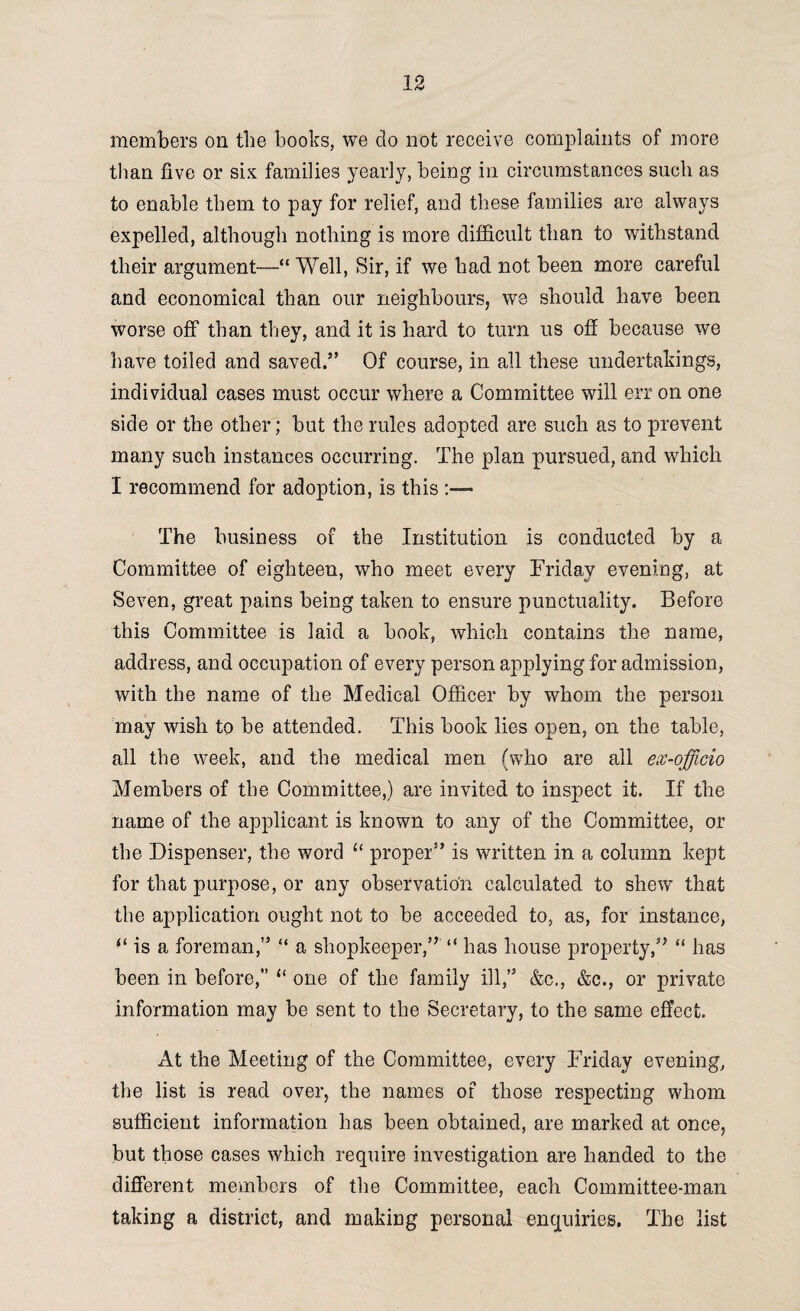 members on the books, we do not receive complaints of more than five or six families yearly, being in circumstances such as to enable them to pay for relief, and these families are always expelled, although nothing is more difficult than to withstand their argument—“ Well, Sir, if we had not been more careful and economical than our neighbours, we should have been worse off than they, and it is hard to turn us off because we have toiled and saved.” Of course, in all these undertakings, individual cases must occur where a Committee will err on one side or the other; but the rules adopted are such as to prevent many such instances occurring. The plan pursued, and which I recommend for adoption, is this The business of the Institution is conducted by a Committee of eighteen, who meet every Friday evening, at Seven, great pains being taken to ensure punctuality. Before this Committee is laid a book, which contains the name, address, and occupation of every person applying for admission, with the name of the Medical Officer by whom the person may wish to be attended. This book lies open, on the table, all the week, and the medical men (who are all ex-officio Members of the Committee,) are invited to inspect it. If the name of the applicant is known to any of the Committee, or the Dispenser, the word “ proper” is written in a column kept for that purpose, or any observation calculated to shew that the application ought not to be acceeded to, as, for instance, “ is a foreman,” “ a shopkeeper,” “ has house property,” “ has been in before, “ one of the family ill,” &c., &c., or private information may be sent to the Secretary, to the same effect. At the Meeting of the Committee, every Friday evening, the list is read over, the names of those respecting whom sufficient information has been obtained, are marked at once, but those cases which require investigation are handed to the different members of the Committee, each Committee-man taking a district, and making personal enquiries. The list