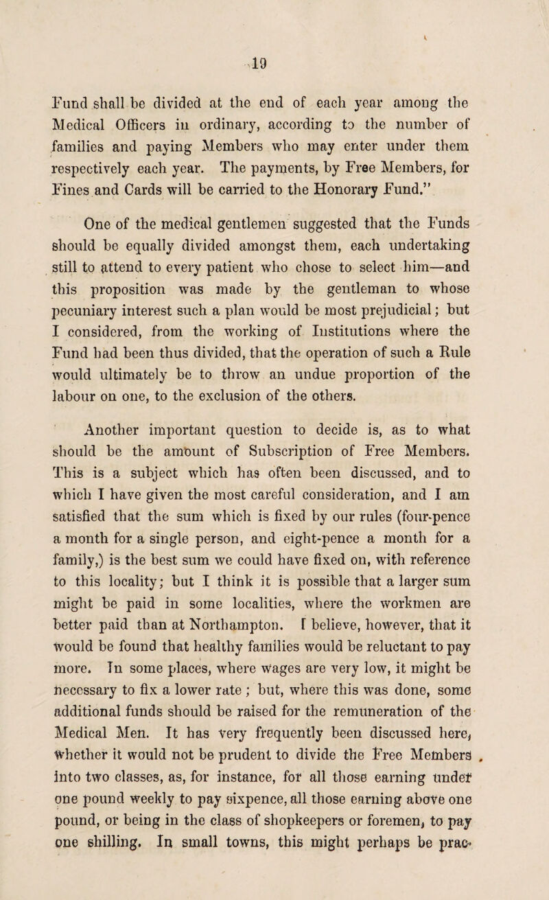 Fund shall be divided at the end of each year among the Medical Officers in ordinary, according to the number of families and paying Members who may enter under them respectively each year. The payments, by Free Members, for Fines and Cards will be carried to the Honorary Fund.” One of the medical gentlemen suggested that the Funds should be equally divided amongst them, each undertaking still to attend to every patient who chose to select him—and this proposition was made by the gentleman to whose pecuniary interest such a plan would be most prejudicial; but I considered, from the working of Institutions where the Fund had been thus divided, that the operation of such a Kule would ultimately be to throw an undue proportion of the labour on one, to the exclusion of the others. Another important question to decide is, as to what should be the amount of Subscription of Free Members. This is a subject which has often been discussed, and to which I have given the most careful consideration, and I am satisfied that the sum which is fixed by our rules (four-pence a month for a single person, and eight-pence a month for a family,) is the best sum we could have fixed on, with reference to this locality; but I think it is possible that a larger sum might be paid in some localities, where the workmen are better paid than at Northampton, I believe, however, that it would be found that healthy families would be reluctant to pay more. In some places, where wages are very low, it might be necessary to fix a lower rate ; but, where this was done, some additional funds should be raised for the remuneration of the Medical Men. It has very frequently been discussed here, Whether it would not be prudent to divide the Free Members , into two classes, as, for instance, for all those earning undef one pound weekly to pay sixpence, all those earning above one pound, or being in the class of shopkeepers or foremen, to pay one shilling. In small towns, this might perhaps be prao*
