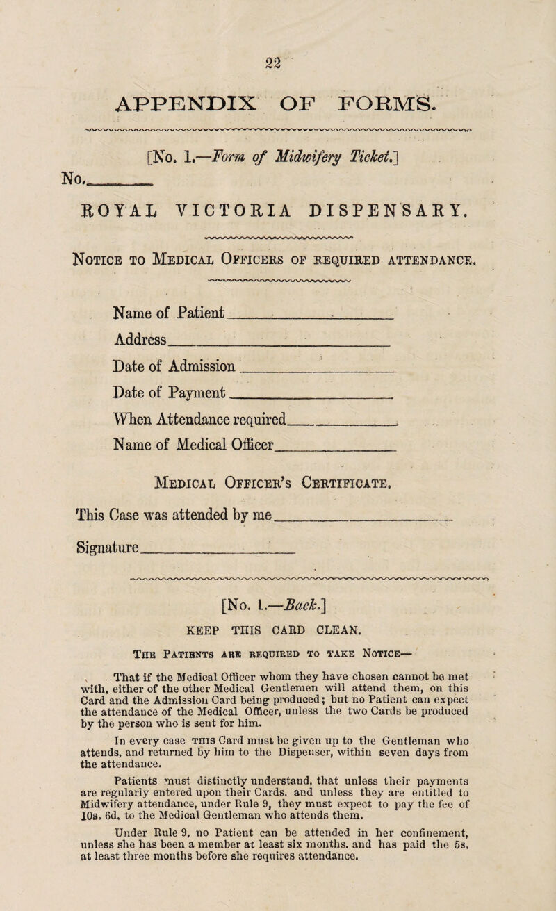 APPENDIX OF FORMS. [No, 1,—Form of Midwifery Ticket.] No, ROYAL VICTORIA DISPENSARY. Notice to Medical Officers of required attendance. Name of Patient ...... Address________ Date of Admission_ Date of Payment____ When Attendance required.____ Name of Medical Officer,____ Medical Officer’s Certificate. This Case was attended by me__ Signature__ [No. I.—Back.] KEEP THIS CARD CLEAN. The Patibnts akk required to take Notice— That if the Medical Officer whom they have chosen cannot be met with, either of the other Medical Gentlemen will attend them, on this Card and the Admission Card being produced; but no Patient can expect the attendance of the Medical Officer, unless the two Cards be produced by the person who is sent for him. In every case this Card must be given up to the Gentleman who attends, and returned by him to the Dispenser, within seven days from the attendance. Patients must distinctly understand, that unless their payments are regularly entered upon their Cards, and unless they are entitled to Midwifery attendance, under Rule 9, they must expect to pay the fee of 10s. 6d. to the Medical Gentleman who attends them. Under Rule 9, no Patient can be attended in her confinement, unless she has been a member at least six months, and has paid the 5s. at least three months before she requires attendance.