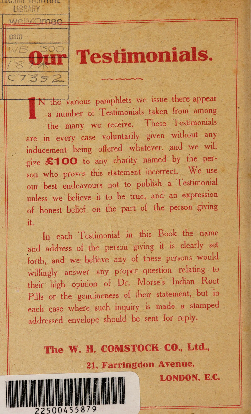 -ULl/Ui. -I, i ! SO ! ! I U f L Our Testimonials C7^ N the various pamphlets we issue there appear a number of Testimonials taken from among the many we receive. 1 hese I estimomals are in every case voluntarily given without any inducement being offered whatever, and we will give £1OO to any charity named by the per¬ son who proves this statement incorrect. We use our best endeavours not to publish a Testimonial unless we believe it to be true, and an expression of honest belief on the part of the person giving it. In each Testimonial in this Book the name and address of the person giving it is clearly set forth, and we believe any of these persons would willingly answer any proper question relating to their high opinion of Dr. Morses Indian Root Pills or the genuineness of their statement, but in each case where such inquiry is made a stamped addressed envelope should be sent for reply. The W. H. COMSTOCK CO., Ltd., 21, Farringdon Avenue,