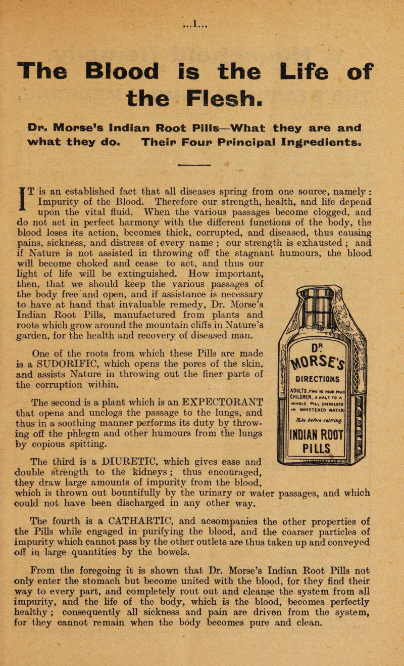 The Blood is the Life of the Flesh. Dr. Morse’s Indian Root Pills—What they are and what they do. Their Four Principal Ingredients. IT is an established fact that all diseases spring from one source, namely : Impurity of the Blood. Therefore our strength, health, and life depend upon the vital fluid. When the various passages become clogged, and do not act in perfect harmony with the different functions of the body, the blood loses its action, becomes thick, corrupted, and diseased, thus causing pains, sickness, and distress of every name ; our strength is exhausted ; and if Nature is not assisted in throwing off the stagnant humours, the blood will become choked and cease to act, and thus our light of life will be extinguished. How important, then, that we should keep the various passages of the body free and open, and if assistance is necessary to have at hand that invaluable remedy, Dr. Morse’s Indian Root Pills, manufactured from plants and roots which grow around the mountain cliffs in Nature’s garden, for the health and recovery of diseased man. One of the roots from which these Pills are made is a SUDORIFIC, which opens the pores of the skin, and assists Nature in throwing out the finer parts of the corruption within. The second is a plant which is an EXPECTORANT that opens and unclogs the passage to the lungs, and thus in a soothing manner performs its duty by throw¬ ing off the phlegm and other humours from the lungs by copious spitting. The third is a DIURETIC, which gives ease and double strength to the kidneys; thus encouraged, they draw large amounts of impurity from the blood, which is thrown out bountifully by the urinary or water passages, and which could not have been discharged in any other way. The fourth is a CATHARTIC, and accompanies the other properties of the Pills while engaged in purifying the blood, and the coarser particles of impurity which cannot pass by the other outlets are thus taken up and conveyed off in large quantities by the bowels. From the foregoing it is shown that Dr. Morse’s Indian Root Pills not only enter the stomach but become united with the blood, for they find their way to every part, and completely rout out and cleanse the system from all impurity, and the life of the body, which is the blood, becomes perfectly healthy ; consequently all sickness and pain are driven from the system, for they cannot remain when the body becomes pure and clean.