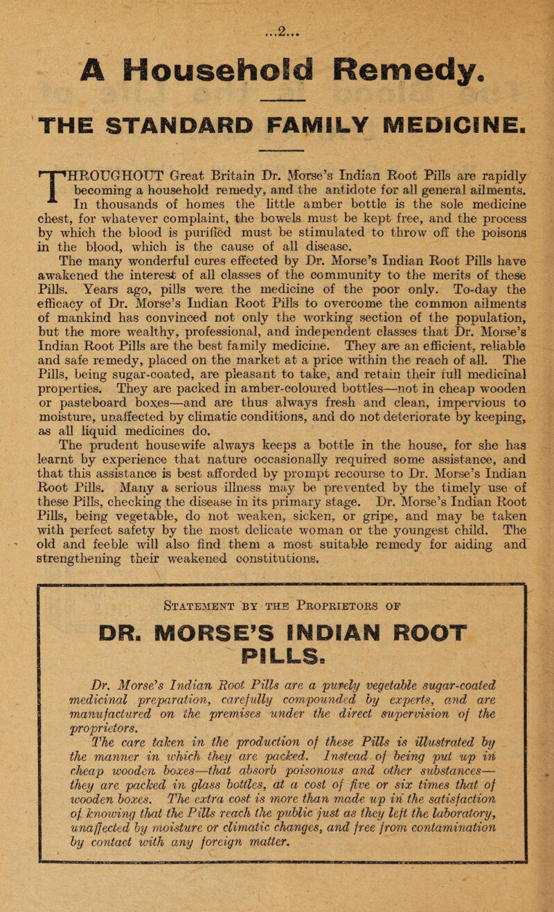 A Household Remedy. THE STANDARD FAMILY MEDICINE. THROUGHOUT Great Britain Ur. Morse’s Indian Root Pills are rapidly becoming a household remedy, and the antidote for all general ailments. In thousands of homes the little amber bottle is the sole medicine chest, for whatever complaint, the bowels must be kept free, and the process by which the blood is purified must be stimulated to throw off the poisons in the blood, which is the cause of all disease. The many wonderful cures effected by Dr. Morse’s Indian Root Pills have awakened the interest of all classes of the community to the merits of these Pills. Years ago, pills were, the medicine of the poor only. To-day the efficacy of Ur. Morse’s Indian Root Pills to overcome the common ailments of mankind has convinced not only the working section of the population, but the more wealthy, professional, and independent classes that Ur. Morse’s Indian Root Pills are the best family medicine. They are an efficient, reliable and safe remedy, placed on the market at a price within the reach of all. The Pills, being sugar-coated, are pleasant to take, and retain their full medicinal properties. They are packed in amber-coloured bottles—not in cheap wooden or pasteboard boxes—and are thus always fresh and clean, impervious to moisture, unaffected by climatic conditions, and do not deteriorate by keeping, as all liquid medicines do. The prudent housewife always keeps a bottle in the house, for she has learnt by experience that nature occasionally required some assistance, and that this assistance is best afforded by prompt recourse to Ur. Morse’s Indian Root Pills. Many a serious illness may be prevented by the timely use of these Pills, checking phe disease in its primary stage. Dr. Morse’s Indian Root Pills, being vegetable, do not weaken, sicken, or gripe, and may be taken with perfect safety by the most delicate woman or the youngest child. The old and feeble will also find them a most suitable remedy for aiding and strengthening their weakened constitutions. Statement by the Proprietors op DR. MORSE’S INDIAN ROOT  PILLS. Dr. Morse's Indian Boot Pills a,re a purely vegetable sugar-coated medicinal preparation, carefully compounded by experts, and are manufactured on the premises under the direct supervision of the proprietors. The care taken in the production of these Pills is illustrated by the manner in which they are packed. Instead of being put up in cheap wooden boxes—that absorb poisonous and other substances— they are packed in glass bottles, at a cost of five or six times that of wooden boxes. The extra cost is more than made up in the satisfaction of knowing that the Pills reach the public just as they left the laboratory, unaffected by moisture or climatic changes, and free from contamination by contact with any foreign matter.