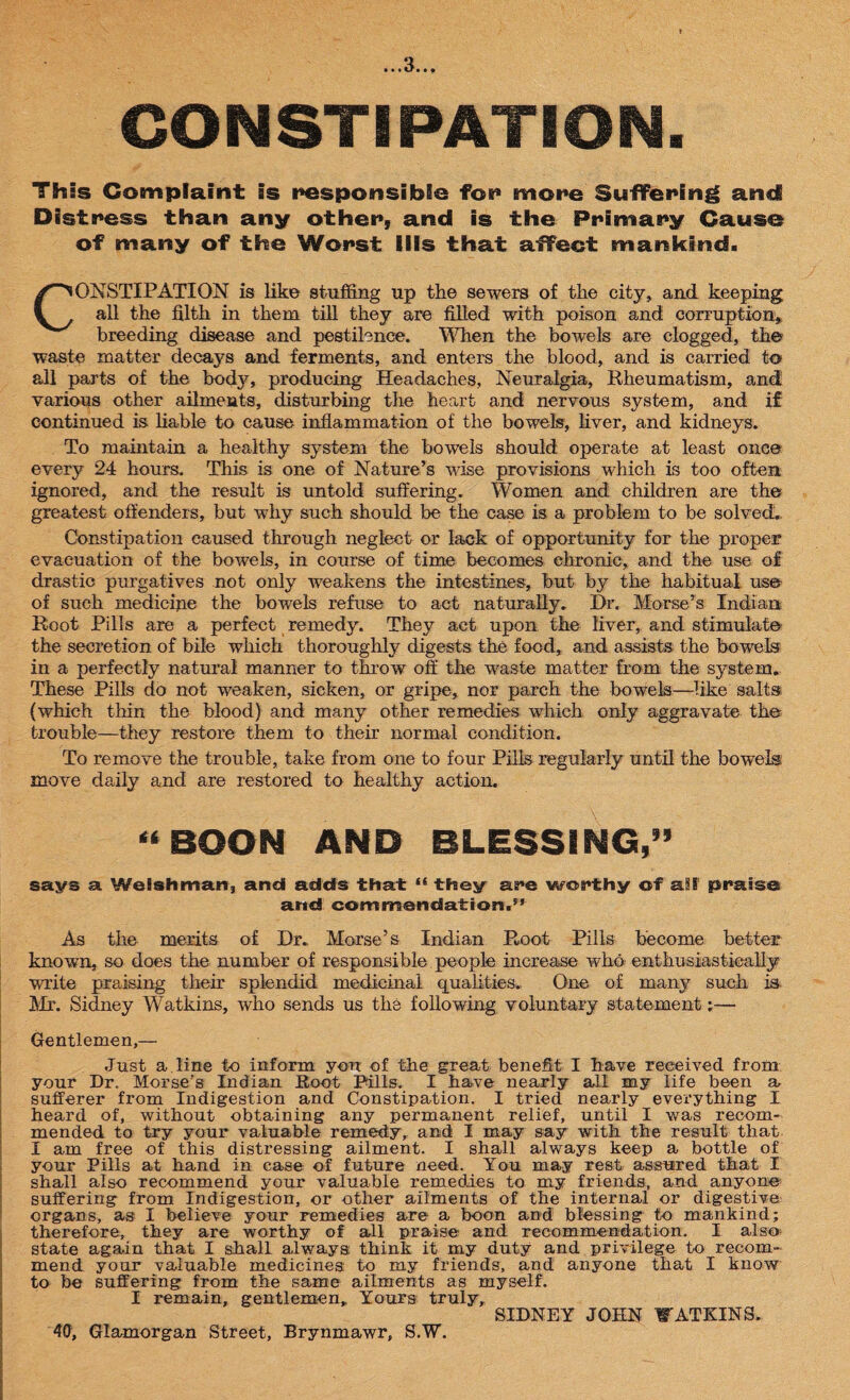 CONSTIPATION. This Complaint is responsible for* more Suffering and Distress than any other, and is the Primary Cause of many of the Worst Ills that affect mankind. ONSTIPATION is like stuffing up the sewers of the city, and keeping all the filth in them till they are filled with poison and corruption. breeding disease and pestilence. When the bowels are clogged, the waste matter decays and ferments, and enters the blood, and is carried to all parts of the body, producing Headaches, Neuralgia, Rheumatism, and various other ailments, disturbing the heart and nervous system, and if continued is liable to cause inflammation of the bowels, fiver, and kidneys. To maintain a healthy system the bowels should operate at least once every 24 hours. This is one of Nature’s wise provisions which is too often ignored, and the result is untold suffering. Women and children are the greatest offenders, but why such should be the case is a problem to be solved. Constipation caused through neglect or lack of opportunity for the proper evacuation of the bowels, in course of time becomes chronic, and the use of drastic purgatives not only weakens the intestines, but by the habitual use of such medicine the bowels refuse to act naturally. Dr. Morse’s Indian Root Pills are a perfect remedy. They act upon the liver, and stimulate the secretion of bile which thoroughly digests the food, and assists the bowels in a perfectly natural manner to throw off the waste matter from the system. These Pills do not weaken, sicken, or gripe, nor parch the bowels—like salts (which thin the blood) and many other remedies which only aggravate the trouble—they restore them to their normal condition. To remove the trouble, take from one to four Pills regularly until the bowels' move daily and are restored to healthy action. “BOON AND BLESSING,” says a Welshman, and adds that “ they are worthy of ail praise and commendation.” As the merits of Dr. Morse’s Indian Root Pills become better known, so does the number of responsible people increase who enthusiastically write praising their splendid medicinal qualities. One of many such is Mr. Sidney Watkins, who sends us the following voluntary statement;— Gentlemen,— Just a. line to inform you of the great benefit I have received from your Dr. Morse's Indian Root Pills. I have nearly all my life been a, sufferer from Indigestion and Constipation. I tried nearly everything I heard of, without obtaining any permanent relief, until I was recom¬ mended to try your valuable remedy, and I may say with the result that I am free of this distressing ailment. I shall always keep a bottle of your Pills at hand in case of future need. You may rest assured that I shall also recommend your valuable remedies to my friends, and anyone suffering from Indigestion, or other ailments of the internal or digestive organs, as I believe your remedies are a boon and blessing to mankind; therefore, they are worthy of all praise and recommendation. I also* state again that I shall always think it my duty and privilege to recom¬ mend your valuable medicines: to my friends, and anyone that I know to be suffering from the same ailments as myself. I remain, gentlemen. Yours truly, SIDNEY JOHN CATKINS. 40, Glamorgan Street, Brynmawr, S.W.