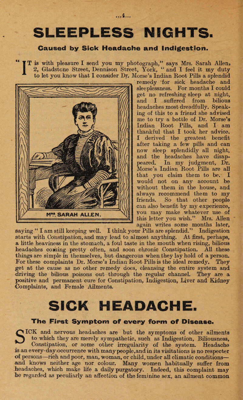 ..A... SLEEPLESS NIGHTS. Caused by Sick Headache and Indigestion. IT is with pleasure I send you my photograph/’ says Mrs. Sarah Alien? 2, Gladstone Street, Dennison Street, York, “ and I feel it my duty to let you know that I consider Dr. Morse’s Indian Root Pills a splendid remedy for sick headache and sleeplessness. For months I could get no refreshing sleep at night, and I suffered from bilious headaches most dreadfully. Speak¬ ing of this to a friend she advised me to try a bottle of Dr. Morse’s Indian Root Pills, and I am thankful that I took her advice, i derived the greatest benefit after taking a few pills and can now sleep splendidly all night, and the headaches have disap¬ peared. In my judgment, Dr. Morse’s Indian Root Pills are all that you claim them to be. I would not on any account be without them in the house, and always recommend them to my friends. So that other people can also benefit by my experience, you may make whatever use of this letter you wash.” Mrs. Allen again writes some months later, saying “ I am still keeping well. I think your Pills are splendid.” Indigestion starts with Constipation, and may lead to almost anything. At first, perhaps, a little heaviness in the stomach, a foul taste in the mouth when rising, bilious headaches coming pretty often, and soon chronic Constipation. All these things are simple in themselves, but dangerous when they lay hold of a person. For these complaints Dr. Morse’s Indian Root Pills is the ideal remedy. They get at the cause as no other remedy does, cleansing the entire system and driving the bilious poisons out through the regular channel. They are a positive and permanent cure for Constipation, Indigestion, Liver and Kidney Complaints, and Female Ailments, SICK HEADACHE. The Fir*st Symptom of every form of Disease. SICK and nervous headaches are but the symptoms of other ailments to which they are merely sympathetic, such as Indigestion, Biliousness, Constipation, or some other irregularity of the system. Headache is an everjr-day occurrence with many people,and in its visitations is no respecter of persons—rich and poor, man, woman, or child, under all climatic conditions— and knows neither age nor colour. Many women habitually suffer from headaches, which make life a daily purgatory. Indeed, this complaint may be regarded as peculiarly an. affection of the feminine sex, an ailment common