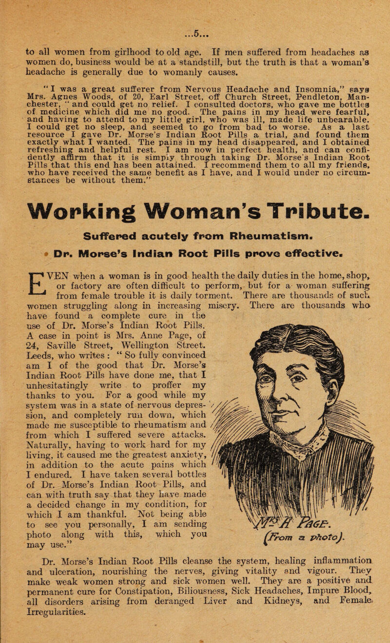 n*5»t# to all women from girlhood to old age. If men suffered from headaches as women do, business would be at a standstill, but the truth is that a woman’s headache is generally due to womanly causes. “ I was a great sufferer from Nervous Headache and Insomnia,” says Mrs. Agnes Woods, of 20, Earl Street, off Church Street, Pendleton, Man¬ chester, “ and could get no relief. I consulted doctors, who gave me bottles of medicine which did me no good. The pains in my head were fearful, and having to attend to my little girl, who was ill, made life unbearable. I could get no sleep, and seemed to go from bad to worse. As a last resource I gave Dr. Morse’s Indian Root Pills a trial, and found them exactly what I wanted. The pains in my head disappeared, and I obtained refreshing and helpful rest. I am now in perfect health, and can confi¬ dently affirm that it is simply through taking Dr. Morse's Indian Root Pills that this end has been attained. I recommend them to all my friends, who have received the same benefit as I have, and I would under no circum¬ stances be without them.” Working Woman’s Tribute. Suffered acutely from Rheumatism. • Dr. Morse’s Indian Root Pills prove effective. EVEN when a woman is in good health the daily duties in the home, shop, or factory are often difficult to perform, but for a woman suffering from female trouble it is daily torment. There are thousands of such women struggling along in increasing misery. There are thousands who. have found a complete cure in the use of Dr. Morse’s Indian Root Pills. A case in point is Mrs. Anne Page, of 24, Saville Street, Wellington Street. Leeds, who writes : “ So fully convinced am I of the good that Dr. Morse’s Indian Root Pills have done me, that I unhesitatingly write to proffer my thanks to you. For a good while my system was in a state of nervous depres¬ sion, and completely run down, which made me susceptible to rheumatism and from which I suffered severe attacks. Naturally, having to work hard for my living, it caused me the greatest anxiety, in addition to the acute pains which I endured. I have taken several bottles of Dr. Morse’s Indian Root Pills, and can with truth say that they have made a decided change in my condition, for which I am thankful. Not being able to see you personally, I am sending photo along with this, which you may use.” Dr. Morse’s Indian Root Pills cleanse the system, healing inflammation and ulceration, nourishing the nerves, giving vitality and vigour. They make weak women strong and sick women well. They are a positive and permanent cure for Constipation, Biliousness, Sick Headaches, Impure Blood, all disorders arising from deranged Liver and Kidneys, and Female. Irregularities.