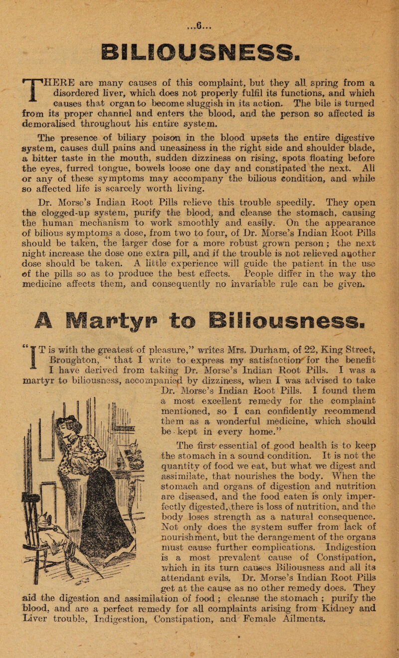 BILIOUSNESS. THERE are many causes of this complaint, but they all. spring from a disordered liver, which does not properly fulfil its functions, and which causes that organ to become sluggish in its action. The bile is turned from its proper channel and enters the blood, and the person so affected is demoralised throughout his entire system. The presence of biliary poison in the blood upsets the entire digestive system, causes dull pains and uneasiness in the right side and shoulder blade, a bitter taste in the mouth, sudden dizziness on rising, spots floating before the eyes, furred tongue, bowels loose one day and constipated the next. All or any of these symptoms may accompany the bilious condition, and while so affected life is scarcely worth living. Dr. Morse’s Indian Root .Fills relieve this trouble speedily. They open the clogged-up system, purify the blood, and cleanse the stomach, causing the human mechanism to work smoothly and easily. On the appearance of bilious symptoms a dose, from two to four, of Dr. Morse’s Indian Root Pills should be taken, the larger dose for a more robust grown person ; the next night increase the dose one extra pill, and if the trouble is not relieved another dose should be taken. A little experience will guide the patient in the use ©f the pills so as to produce the best effects. People differ in the wray the medicine affects them, and consequently no invariable rule can be given. A lartyi* to Biliousness. IT is with the greatest of pleasure,” writes Mrs. Durham, of 22, King Street, Broughton, “ that I write to express my satisfaction^ for the benefit I have derived from taking Dr. Morse’s Indian Root Pills. I was a martyr to biliousness, accompanied by dizziness, when I was advised to take Dr. Morse’s Indian Root Pills. I found them a most excellent remedy for the complaint mentioned, so I can confidently recommend them as a wonderful medicine, which should be- kept in every home.” The first essential of good health is to keep the stomach in a sound condition. It is not the quantity of food we eat, but what we digest and assimilate, that nourishes the body. When the stomach and organs, of digestion and nutrition are diseased, and the food eaten is only imper¬ fectly digested,sthere is loss of nutrition, and the body loses strength as a natural consequence. Not only does the system suffer from lack of nourishment, but the derangement of the organs must cause further complications. Indigestion is a most prevalent cause of Constipation, which in its turn causes Biliousness and all its attendant evils. Dr. Morse’s Indian Root Pills get at the cause as no other remedy does. They aid the digestion and assimilation of food ; cleanse the stomach ; purify the blood, and are a perfect remedy for all complaints arising from Kidney and Liver trouble, Indigestion, Constipation, and Female Ailments.