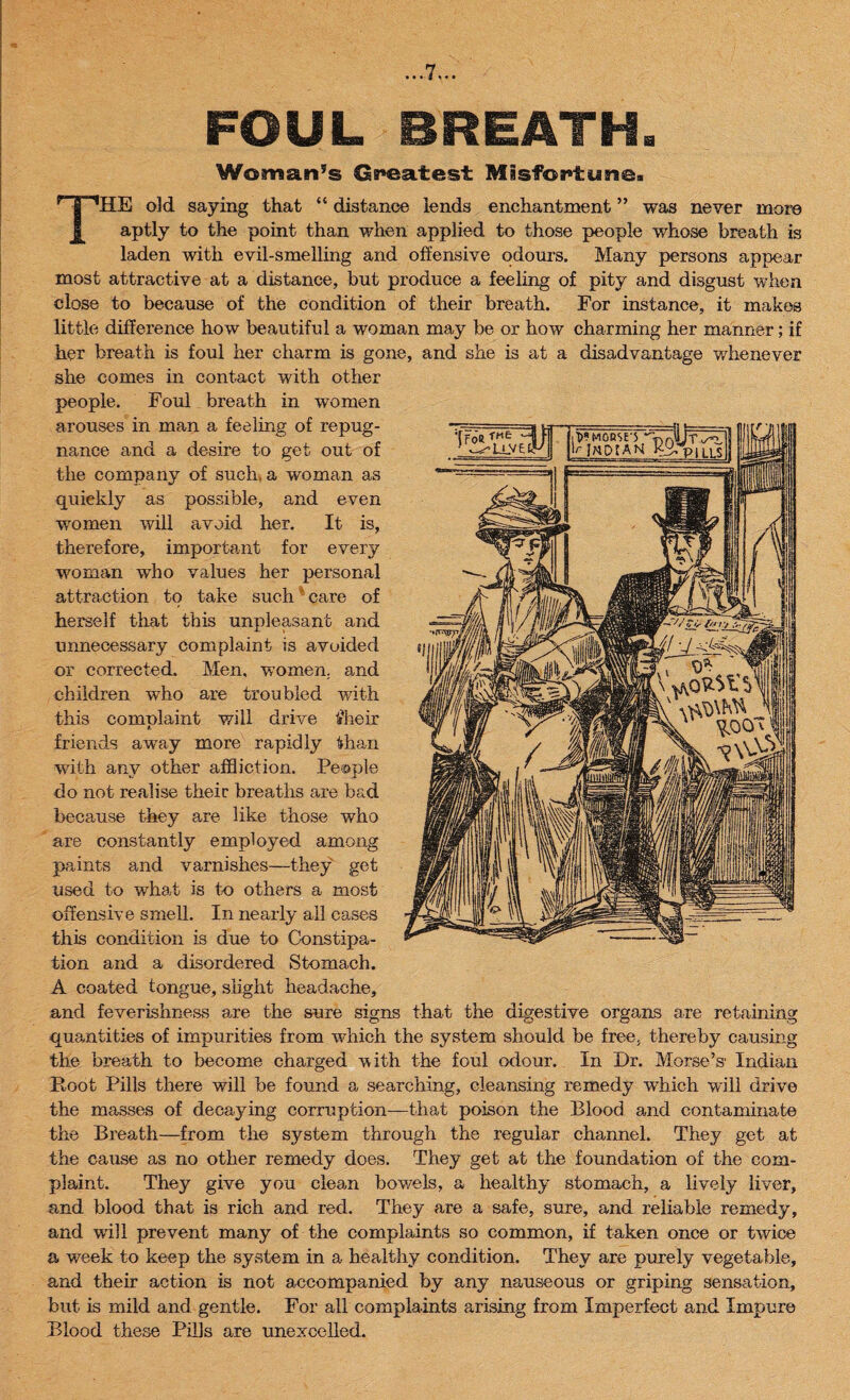 FOUL BREATH. Woman’s Greatest Misfortune. HE old saying that “ distance lends enchantment ” was never more aptly to the point than when applied to those people whose breath is laden with evil-smelling and offensive odours. Many persons appear most attractive at a distance, but produce a feeling of pity and disgust when close to because of the condition of their breath. For instance, it makes little difference how beautiful a woman may be or how charming her manner; if her breath is foul her charm is gone, and she is at a disadvantage whenever she comes in contact with other people. Foul breath in women arouses in man a feeling of repug¬ nance and a desire to get out of the company of such, a woman as quiekly as possible, and even women will avoid her. It is, therefore, important for every woman who values her personal attraction to take such' care of herself that this unpleasant and unnecessary complaint is avoided or corrected. Men, women, and children who are troubled writh this comolaint will drive it heir L friends array more rapidly ithan with any other affliction. People do not realise theic breaths are bad because they are like those who are constantly employed among paints and varnishes—they get used to what is to others a most offensive smell. In nearly all cases this condition is due to Constipa¬ tion and a disordered Stomach. A coated tongue, slight headache, and feverishness are the sure signs that the digestive organs are retaining quantities of impurities from which the system should be free, thereby causing the breath to become charged with the foul odour. In Dr. Morse’s Indian Hoot Pills there will be found a searching, cleansing remedy which will drive the masses of decaying corruption—that poison the Blood and contaminate the Breath—from the system through the regular channel. They get at the cause as no other remedy does. They get at the foundation of the com¬ plaint. They give you clean bowels, a healthy stomach, a lively liver, and blood that is rich and red. They are a safe, sure, and reliable remedy, and will prevent many of the complaints so common, if taken once or twice a week to keep the system in a healthy condition. They are purely vegetable, and their action is not accompanied by any nauseous or griping sensation, but is mild and gentle. For all complaints arising from Imperfect and Impure Blood these Pills are unexcelled.