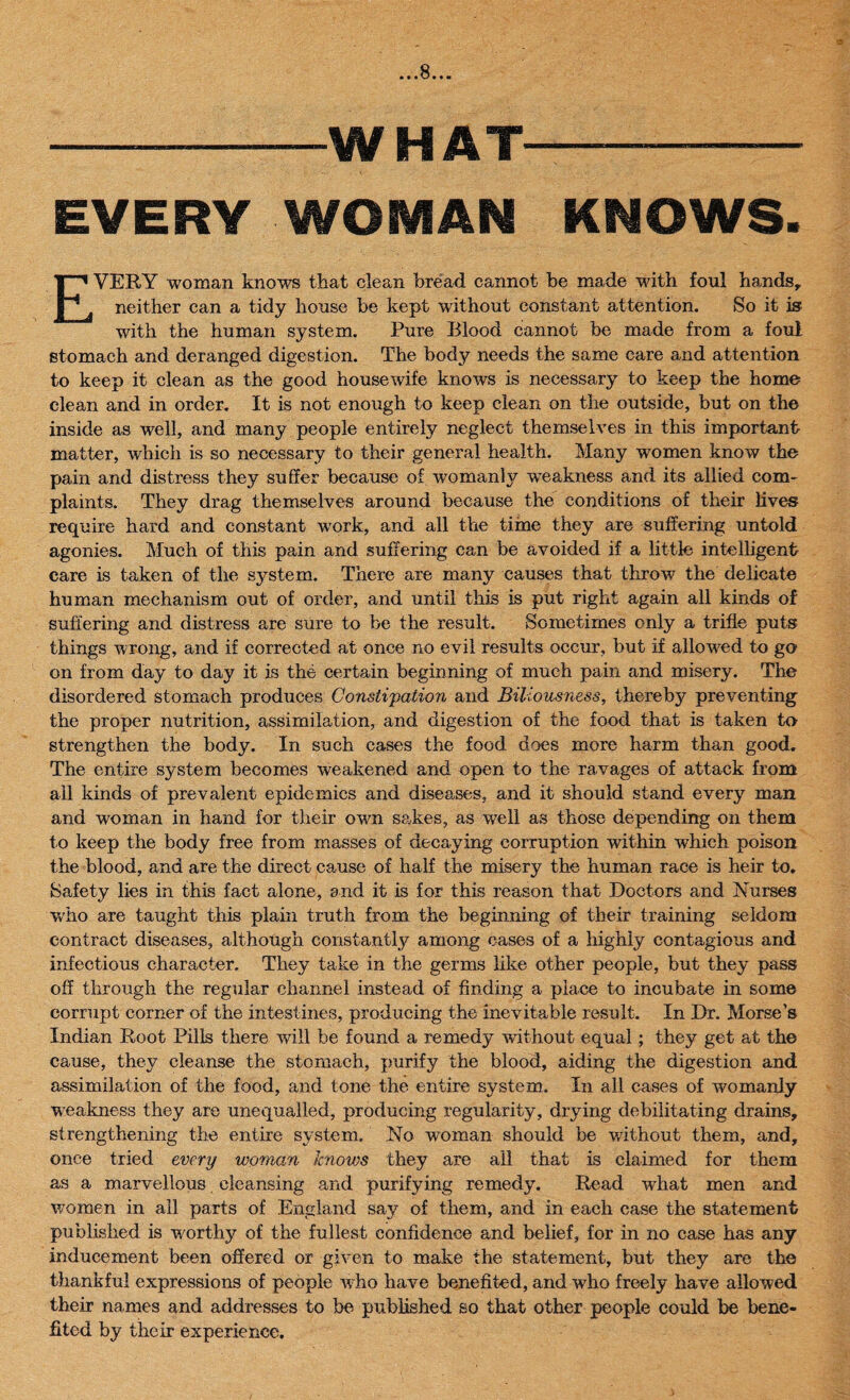 •««B*«« -WHAT- EVERY WOMAN KNOWS. EVERY woman knows that clean bread cannot be made with foul hands, neither can a tidy house be kept without constant attention. So it is with the human system. Pure Blood cannot be made from a foul stomach and deranged digestion. The body needs the same care and attention to keep it clean as the good housewife knows is necessary to keep the home clean and in order. It is not enough to keep clean on the outside, but on the inside as well, and many people entirely neglect themselves in this important matter, which is so necessary to their general health. Many women know the pain and distress they suffer because of womanly weakness and its allied com¬ plaints. They drag themselves around because the conditions of their lives require hard and constant work, and all the time they are suffering untold agonies. Much of this pain and suffering can be avoided if a little intelligent care is taken of the system. There are many causes that throw the delicate human mechanism out of order, and until this is put right again all kinds of suffering and distress are sure to be the result. Sometimes only a trifle puts things wrong, and if corrected at once no evil results occur, but if allowed to gcr on from day to day it is the certain beginning of much pain and misery. The disordered stomach produces Constipation and Biliousness, thereby preventing the proper nutrition, assimilation, and digestion of the food that is taken to strengthen the body. In such eases the food does more harm than good. The entire system becomes weakened and open to the ravages of attack from ail kinds of prevalent epidemics and diseases, and it should stand every man and woman in hand for their own sakes, as wrell as those depending on them to keep the body free from masses of decaying corruption within which poison the blood, and are the direct cause of half the misery the human race is heir to. Safety lies in this fact alone, and it is for this reason that Doctors and Nurses who are taught this plain truth from the beginning of their training seldom contract diseases, although constantly among cases of a highly contagious and infectious character. They take in the germs like other people, but they pass off through the regular channel instead of finding a place to incubate in some corrupt corner of the intestines, producing the inevitable result. In Dr. Morse’s Indian Root Pills there will be found a remedy without equal ; they get at the cause, they cleanse the stomach, purify the blood, aiding the digestion and assimilation of the food, and tone the entire system. In all cases of womanly weakness they are unequalled, producing regularity, drying debilitating drains, strengthening the entire system. No woman should be without them, and, once tried every woman knovjs they are all that is claimed for them as a marvellous cleansing and purifying remedy. Read what men and women in all parts of England say of them, and in each case the statement published is wortlry of the fullest confidence and belief, for in no case has any inducement been offered or given to make the statement, but they are the thankful expressions of people who have benefited, and who freely have allowed their names and addresses to be published so that other people could be bene¬ fited by their experience.