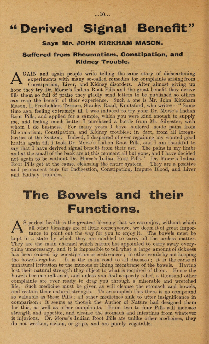 “ Derived Signal Benefit” Says Mp. -JOHN KIRKHAM MASON. Suffered from Rheumatism, Constipation, and Kidney Trouble. AGAIN and again people write telling the same story of disheartening experiments with many so-called remedies for complaints arising from Constipation, Liver, and Kidney disorders. After almost giving up hope they try Dr. Morse’s Indian Root Pills and the great benefit they derive fills them so full of praise they gladly send letters to be published so others can reap the benefit of their experience. Such a one is Mr. John Kirkham Mason, 1, Freeholders Terrace, Stanley Road, Knutsford, who writes : “ Some time ago, feeling extremely ill; I was induced to try your Dr. Morse’s Indian Root Pills, and applied for a sample, which you were kind enough to supply me, and feeling much better I purchased a bottle from Mr. Silvester, with whom I do business. For many years I have suffered acute pains from Rheumatism, Constipation, and Kidney troubles: in fact, from all Irregu¬ larities of the System. Indeed, I despaired of ever regaining my wonted good health again till I took Dr. Morse’s Indian Root Pills, and I am thankful to say that I have derived signal benefit from their use. The pains in my limbs and at the small of the back are at this moment all but gone, and I have decided not again to be without Dr, Morse’s Indian Root Pills.” Dr. Morse’s Indian Root Pills'get at the cause, cleansing the entire system. They are a positive and permanent cure for Indigestion, Constipation, Impure Blood, and Liver and Kidney troubles. The Bowels and thein Functions. AS perfect health is the greatest blessing that we can enjoy, without which all other blessings are of little consequence, we deem it of great impor¬ tance to point out the way for you to enjoy it. The bowels must be kept in a state by which they are enabled to carry off the useless matter. They are the main channel which nature has appointed to carry away every¬ thing unnecessary, and it is impossible to tell 'what a large amount of sickness has been caused by constipation or costiveness ; in other wrnrds by not keeping the bowels regular. It is the main road to all diseases ; it is the cause of unnatural irritation to the mucous or lining membrane of the bowels. Having lost their natural strength they object to what is required of them. Hence the bowels become inflamed, and unless you find a speedy relief, a thousand other complaints are ever ready to drag you through a miserable and wretched life. Such medicine must be given as will cleanse the stomach and bowels, and restore their natural strength. To accomplish this there is no compound so valuable as these Pills ; all other medicines sink to utter insignificance in comparison ; it seems as though the Author of Nature had designed them for this, as well as other complaints. From two to four Pills will increase strength and appetite, and cleanse the stomach and intestines from whatever is injurious. Dr. Morse’s Indian Root Pills are unlike other medicines, they do not weaken, sicken, or gripe, .and are purely vegetable.