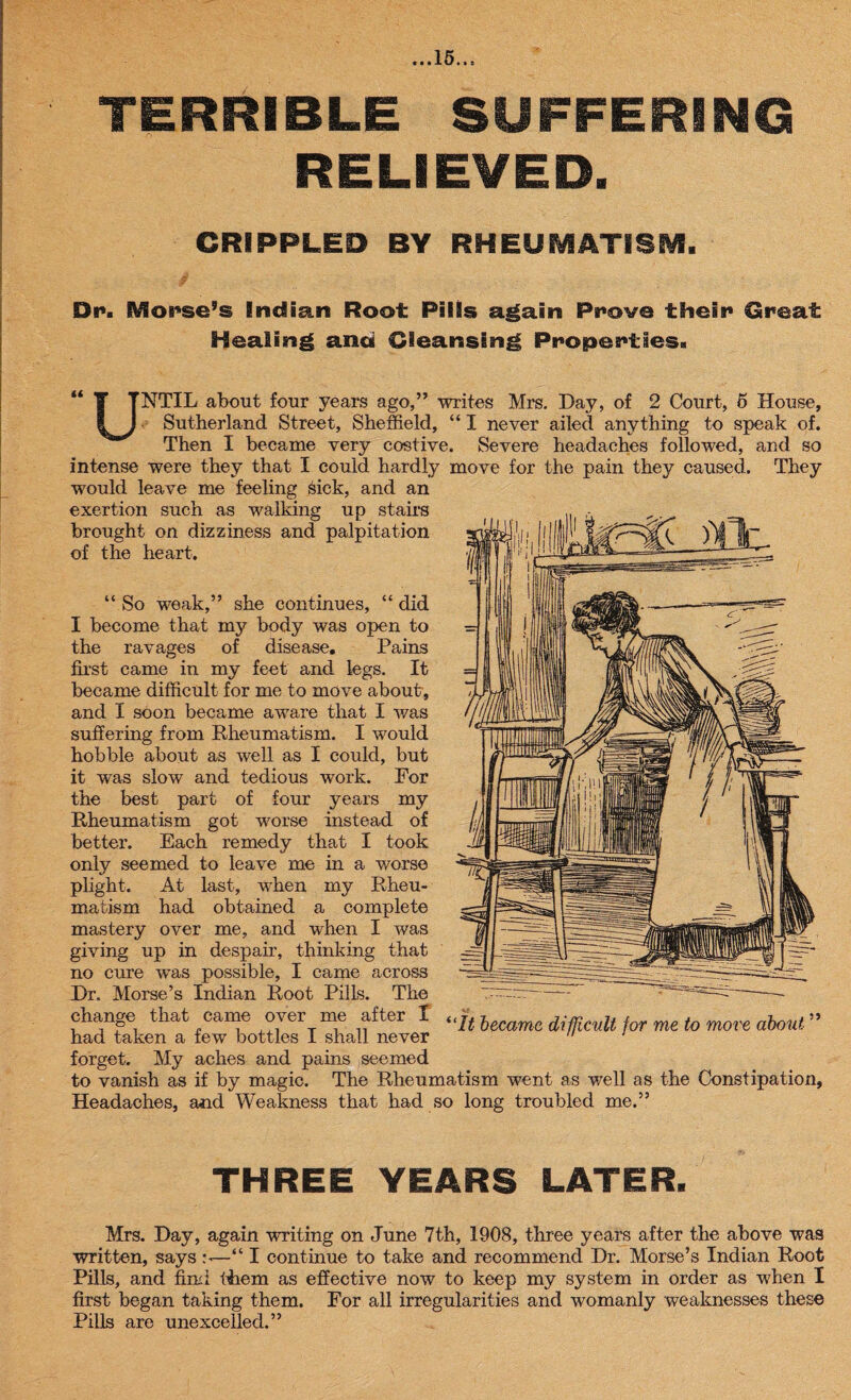 ...15.., TERRIBLE SUFFERING RELIEVED. CRIPPLED BY RHEUMATISM. Dr. Mouse’s Indian Root Pills again Provo their Great Healing and Cleansing Properties. “ T TNTIL about four years ago,” writes Mrs. Day, of 2 Court, 6 House, I J Sutherland Street, Sheffield, “ I never ailed anything to speak of. Then I became very costive. Severe headaches followed, and so intense were they that I could hardly move for the pain they caused. They would leave me feeling sick, and an exertion such as walking up stairs brought on dizziness and palpitation of the heart. “ So weak,” she continues, “ did I become that my body was open to the ravages of disease. Pains first came in my feet and legs. It became difficult for me to move about, and I soon became aware that I was suffering from Rheumatism. I would hobble about as well as I could, but it was slow and tedious work. For the best part of four years my Rheumatism got worse instead of better. Each remedy that I took only seemed to leave me in a worse plight. At last, when my Rheu¬ matism had obtained a complete mastery over me, and when I was giving up in despair, thinking that no cure was possible, I came across Dr, Morse’s Indian Root Pills. The change that came over me after X < had taken a few bottles I shall never forget. My aches and pains seemed to vanish as if by magic. The Rheumatism went as well as the Constipation, Headaches, and Weakness that had so long troubled me.” THREE YEARS LATER. Mrs. Day, again writing on June 7th, 1908, three years after the above was written, says s—“ I continue to take and recommend Dr. Morse’s Indian Root Pills, and find them as effective now to keep my system in order as when I first began taking them. For all irregularities and womanly weaknesses these Pills are unexcelled.”