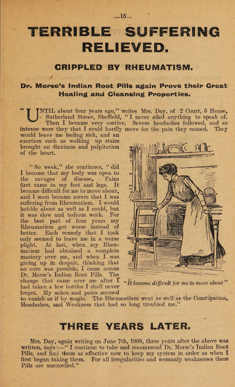 TERRIBLE SUFFERING RELIEVED. CRIPPLED BY RHEUMATISM. Dr. SVIorse’s Indian Root Pills again Prove their Great Healing and Cleansing Properties. it u NTIL about four years ago,” writes Mrs. Day, of 2 Court, 5 House, Sutherland Street, Sheffield, “ I never ailed anything to speak of. Then I became very costive. Severe headaches followed, and so intense were they that I could hardly move for the pain they caused. They would leave me feeling sick, and an exertion such as walking up stairs brought on dizziness and palpitation of the heart. “ So weak,” she continues, “ did I become that my body was open to the ravages of disease. Pains first came in my feet and legs. It became difficult for me to move about, and I soon became aware that I was suffering from Rheumatism. I would hobble about as well as I could, but it was slow and tedious work. For the best part of four years my Rheumatism got worse instead of better. Each remedy that I took only seemed to leave me in a worse plight. At last, when my Rheu¬ matism had obtained a complete mastery over me, and when I was giving up in despair, thinking that no cure was possible, I came across Dr. Morse’s Indian Root Pills. The change that came over me after I had taken a few bottles I shall never forget. My aches and pains seemed “It became difficult for me to move about 55 to vanish as if by magic. The Rheumatism went as well as the Constipation, Headaches, and Weakness that had so long troubled me.” THREE YEARS LATER. Mrs. Day, again writing on June 7th, 1908, three years after the above was written, says —“ I continue to take and recommend Dr. Morse’s Indian Root Pills, and find them as effective now to keep my system in order as when I first began taking them. For all irregularities and womanly weaknesses these Pills are unexcelled.”