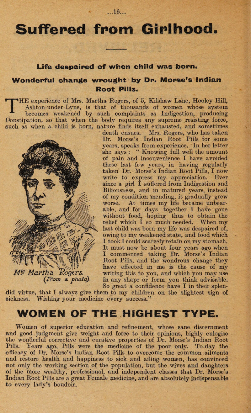 Suffered from Girlhood. Life despaired of when child was born. Wonderful change wrought by Dr. Morse’s Indian Root Pills. THE experience of Mrs. Martha Rogers, of 5, Kilshaw Lane, Hooley Hill, Ashton-under-Lyne, is that of thousands of women whose system becomes weakened by such complaints as Indigestion, producing Constipation, so that when the body requires any supreme resisting force, such as when a child is born, nature finds itself exhausted, and sometimes ' death ensues. Mrs. Rogers, who has taken Dr. Morse’s Indian Root Pills for some years, speaks from experience. In her letter she says : “ Knowing full well the amount of pain and inconvenience I have avoided these last few years, in having regularly taken Dr. Morse’s Indian Root Pills, I now write to express my appreciation. Ever since a girl I suffered from Indigestion and Biliousness, and in matured years, instead of my condition mending, it gradually grew worse. At times my life became unbear¬ able, and for days together I have gone without food, hoping thus to obtain the relief which I so much needed. When my last child was born my life was despaired of, owing to my weakened state, and food which I took I could scarcely retain on my stomach. It must now be about four years ago when I commenced taking Dr. Morse’s Indian Root Pills, and the wondrous change they have effected in me is the cause of my writing this to you, and which you may use in any shape or form you think advisable. So great a confidence have I in their splen¬ did virtue, that I always give them to my children on the slightest sign of sickness. Wishing your medicine every success.” Martha Rogers. (From a. photo). WOMEN OF THE HIGHEST TYPE. Women of superior education and refinement, whose sane discernment and good judgment give weight and force to their opinions, highly eulogise the wonderful corrective and curative properties of Dr. Morse’s Indian Root Pills. Years ago. Pills were the medicine of the poor only. To-day the efficacy of Dr. Morse’s Indian Root Pills to overcome the common ailments and restore health and happiness to sick and ailing women, has convinced not only the working section of the population, but the wives and daughters of the more wealthy, professional, and independent classes that Dr. Morse’s Indian Root Pills are a great Female medicine, and are absolutely indispensable to every lady’s boudoir.