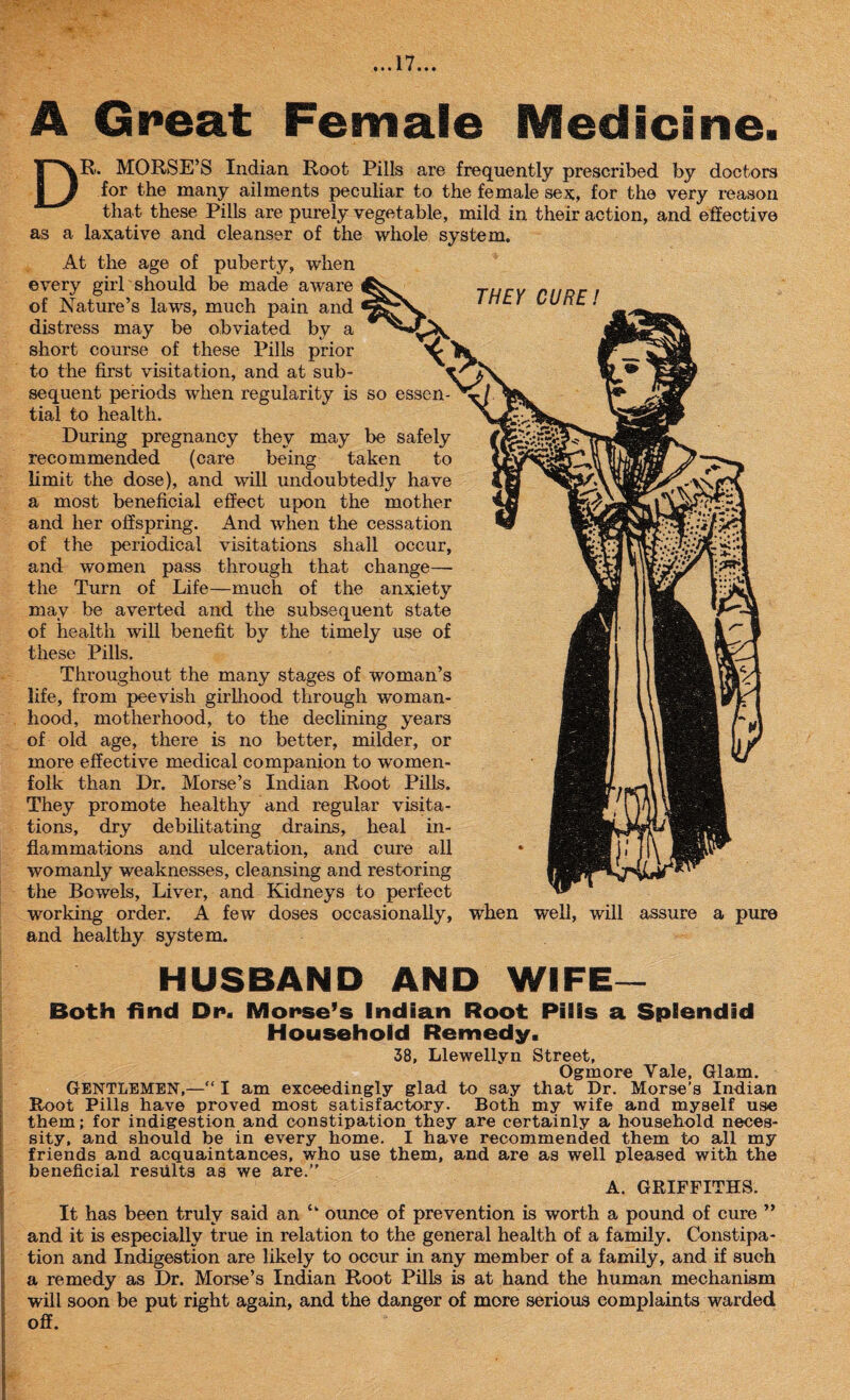 A Great Female Medicine. URE ! DR. MORSE’S Indian Root Pills are frequently prescribed by doctors for the many ailments peculiar to the female sex, for the very reason that these Pills are purely vegetable, mild in their action, and effective as a laxative and cleanser of the whole system. At the age of puberty, when every girl should be made aware of Nature’s laws, much pain and distress may be obviated by a short course of these Pills prior to the first visitation, and at sub¬ sequent periods when regularity is so essen¬ tial to health. During pregnancy they may be safely recommended (care being taken to limit the dose), and will undoubtedly have a most beneficial effect upon the mother and her offspring. And when the cessation of the periodical visitations shall occur, and women pass through that change— the Turn of Life—much of the anxiety may be averted and the subsequent state of health will benefit by the timely use of these Pills. Throughout the many stages of woman’s life, from peevish girlhood through woman¬ hood, motherhood, to the declining years of old age, there is no better, milder, or more effective medical companion to women¬ folk than Dr. Morse’s Indian Root Pills. They promote healthy and regular visita¬ tions, dry debilitating drains, heal in¬ flammations and ulceration, and cure all womanly weaknesses, cleansing and restoring the Bowels, Liver, and Kidneys to perfect working order. A few doses occasionally, and healthy system. when well, will assure a pure HUSBAND AND WIFE— Both find Dp. Morse’s Indian Root Pills a Splendid Household Remedy. 38, Llewellyn Street, Ogmore Yale, Glam. GENTLEMEN,—“ I am exceedingly glad to say that Dr. Morse’s Indian Root Pills have proved most satisfactory. Both my wife and myself use them; for indigestion and constipation they are certainly a household neces¬ sity, and should be in every home. I have recommended them to all my friends and acquaintances, who use them, and are as well pleased with the beneficial results as we are.” A. GRIFFITHS. It has been truly said an tk ounce of prevention is worth a pound of cure ” and it is especially true in relation to the general health of a family. Constipa¬ tion and Indigestion are likely to occur in any member of a family, and if such a remedy as Dr. Morse’s Indian Root Pills is at hand the human mechanism will soon be put right again, and the danger of more serious complaints warded off.