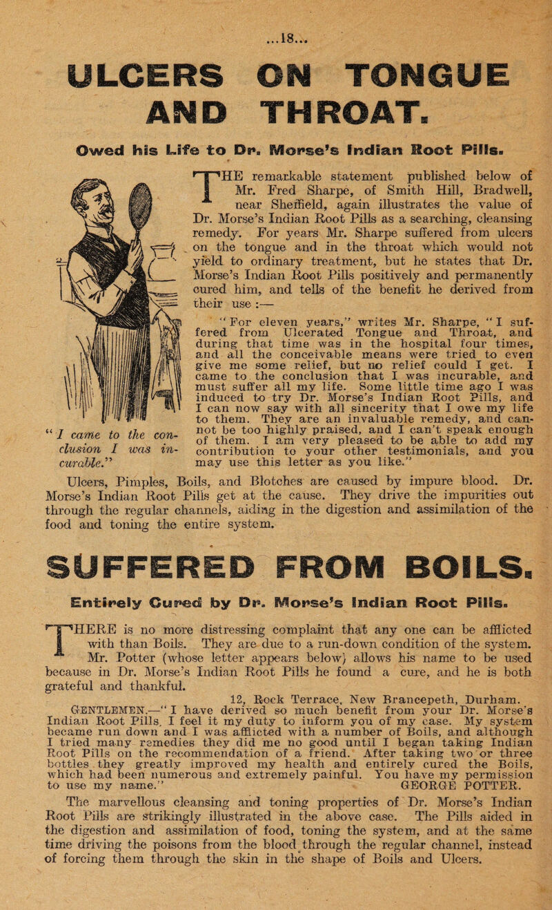 ULCERS ON TONGUE AND THROAT. Owed his Life to Dr*. Mouse’s Indian Moot Pills. THE remarkable statement published below o£ Mr. Fred Sharpe, of Smith Hill, Bradwell, near Sheffield, again illustrates the value of Dr. Morse’s Indian Root Pills as a searching, cleansing remedy. For years Mr. Sharpe suffered from ulcers on the tongue and in the throat which would not yield to ordinary treatment, but he states that Dr. Morse’s Indian Root Pills positively and permanently cured him, and tells of the benefit he derived from their use :—  For eleven years,” writes Mr. Sharpe, “ I suf¬ fered from Ulcerated Tongue and Throat, and during that time was in the hospital four times, and all the conceivable means were tried to even give me some relief, but no relief could I get. I came to the conclusion that I was incurable, and must suffer all’my life. Some little time ago I was induced to try Dr, Morse's Indian Root Pills, and I can now say with all sincerity that I owe my life to them. They are an invaluable remedy, and can¬ not be too highly praised, and I can’t speak enough of them. I am very pleased to be able to add my contribution to your other testimonials, and you may use this letter as you like.” Ulcers, Pimples, Boils, and Blotches are caused by impure blood. Dr. Morse’s Indian Root Pills get at the cause. They drive the impurities out through the regular channels, aiding in the digestion and assimilation of the food and toning the entire system. SUFFERED FROM BOILS. Entirely Curad by Ds*a Worse’s Indian Root Pills. THERE is no more distressing complaint that any one can be afflicted with than Boils. They are due to a run-down condition of the system. Mr. Potter (whose letter appears below} allowrs his name to be used because in Dr. Morse’s Indian Root Pills he found a cure, and he is both grateful and thankful. 12, Rock Terrace. New Brancepeth, Durham. GENTLEMEN.—“ I have derived so much benefit from your Dr. Morse's Indian Root Pills. I feel it my duty to inform you of my case. My system became run down and I was afflicted with a number of Boils, and although I tried many remedies they did me no good until I began taking Indian Root Pills on the recommendation of a friend. After taking two or three bottles they greatly improved my health and entirely cured the Boils, which had been numerous and extremely painful. You have my permission to use my name.” GEORGE POTTER. The marvellous cleansing and toning properties of Dr. Morse’s Indian Root Pills are strikingly illustrated in the above case. The Pills aided in the digestion and assimilation of food, toning the system, and at the same time driving the poisons from the blood through the regular channel, instead of forcing them through the skin in the shape of Boils and Ulcers. “ I came to the con¬ clusion I was in¬ curable.”