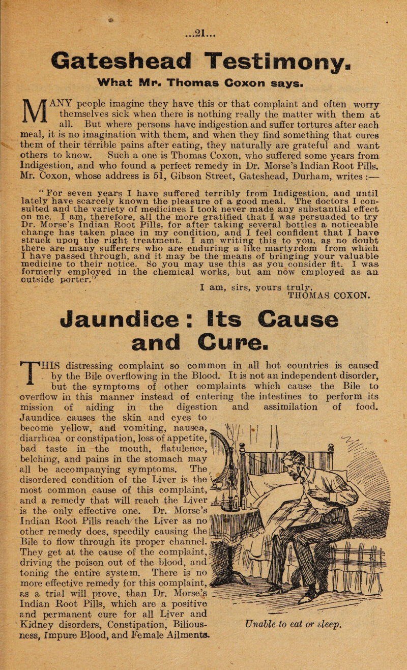 91 • 4 • *=* A e « • Gateshead Testimony. What Mr. Thomas Coxon says. MANY people imagine they have this or that complaint and often worry themselves sick when there is nothing really the matter with them at all. But where persons have indigestion and suffer tortures after each meal, it is no imagination with them, and when they find something that cures them of their terrible pains after eating, they naturally are grateful and want others to know. Such a one is Thomas Coxon, who suffered some years from Indigestion, and who found a perfect remedy in Dr. Morse’s Indian Root Pills. Mr. Coxon, whose address is 51, Gibson Street, Gateshead, Durham, writes :— “ For seven years I have suffered terribly from Indigestion, and until lately have scarcely known the pleasure of a good meal. The doctors I con¬ sulted and the variety of medicines I took never made any substantial effect on me. I am, therefore, all the more gratified that I was persuaded to try Dr. Morse’s Indian Root Pills, for after taking several bottles a noticeable change has taken place in my condition, and I feel confident that I have struck upoq the right treatment. I am writing this to you, as no doubt there are many sufferers who are enduring a like martyrdom from which I have passed through, and it may be the means of bringing your valuable medicine to their notice. So you may use this as you consider fit. I was formerly employed in the chemical works, but am now employed as an outside porter.” I am, sirs, yours truly, THOMAS COXON. Jaundice: Efs Cause and Cure. THIS distressing complaint so common in all hot countries is caused by the Bile overflowing in the Blood. It is not an independent disorder, but the symptoms of other complaints which cause the Bile to overflow in this manner instead of entering the intestines to perform its mission of aiding in the digestion and assimilation of food. Jaundice causes the skin and eyes to become yellow, and vomiting, nausea, diarrhoea or constipation, loss of appetite,1 bad taste in the mouth, flatulence, belching, and pains in the stomach may all be accompanying symptoms. The disordered condition of the Liver is the most common cause of this complaint, and a remedy that will reach the Liver is the only effective one. Dr. Morse’s Indian Root Pills reach/the Liver as no other remedy does, speedily causing the Bile to flow through its proper channel. They get at the cause of the complaint, driving the poison out of the blood, and toning the entire system. There is no more effective remedy for this complaint, as a trial will prove, than Dr. Morse’s Indian Root Pills, which are a positive and permanent cure for all Liver and Kidney disorders. Constipation, Bilious- Unable to eat or sleep. ness, Impure Blood, and Female Ailments.