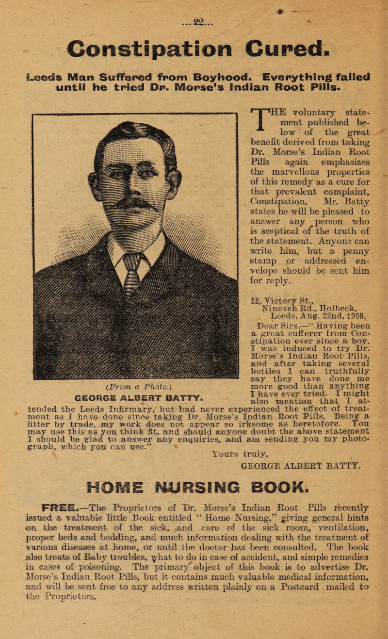 Constipation Cured. Leeds Man Suffered from Boyhood. Everything failed until he tried Dr. EVUorse’s Indian Roof Pills. THE voluntary state¬ ment published be¬ low of the great benefit derived from taking Dr. Morse’s Indian Root Pills again emphasizes the marvellous properties of this remedy as a cure for that prevalent complaint. Constipation. Mr. Batty states he will be pleased to answer any _ person who is sceptical of the truth of the statement. Anyone can write him, but a penny stamp or addressed en¬ velope should be sent him for reply. 18, Victory St., Nineveh Rd., Ilolbeck, Leeds, Aug. 22nd, 1908. Dear Sirs,—“ Having been a great sufferer from Con¬ stipation ever since a boy, I was induced to try Dr. Morse’s Indian Root' Pills, and after taking several bottles I can truthfully say they have done me {From a Photo.) more good than anything kj>ttv I have e\er tried. I might GEORGE ALBERT BATTY,, also mention that I at¬ tended the Leeds Infirmary, but had never experienced the effect of treat¬ ment as I have done since taking Dr, Morse’s Indian Root Pills. Being a fitter by trade, my work does not appear so irksome as heretofore. You may use this as you think fit, and should anyone doubt the above statement I should he glad to answer any enquiries, and am sending you my photo¬ graph, which you can use.” Y ours truly, GEORGE ALBERT BATTY. HOME NURSING BOOK. FREE.—The Proprietors of Dr. Morse’s Indian Root Pills recently issued a valuable little Book entitled “ Home Nursing,” giving general hints on the treatment of the sick, and care of the sick room, ventilation, proper beds and bedding, and much information dealing with the treatment of various diseases at home, or until the doctor has been consulted. The book also treats of Baby troubles, ^hat to do in case of accident, and simple remedies in cases of poisoning. The primary' object of this book is to advertise Dr. Morse’s Indian Root Pills, but it contains much valuable medical information, and will be sent free to any address written.plainly on a Postcard mailed to the Proprietors.