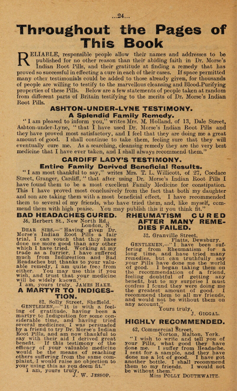 Throughout the Pages of This Book RELIABLE, responsible people allow their names and addresses to be published for no other reason than their abiding faith in Dr. Morse’s Indian Root Pills, and their gratitude at finding a remedy that has proved so successful in effecting a cure in each of their cases. If space permitted many other testimonials could be added to those already given, for thousands of people are willing to testify to the marvellous cleansing and BloocLPurifying properties of these Pills. Below are a few statements of people taken at random from different parts of Britain testifying to the merits of Dr. Morse’s Indian Root Pills. ASHTON-UNDER-LYNE TESTIMONY. A Splendid Family Remedy. “ I am pleased to inform you,” writes Mrs. M. Holland, of 13, Dale Street, Ashton-under-Lyne, “ that I have used Dr. Morse’s Indian Root Pills and they have proved most satisfactory, and I feel that they are doing me a great amount of good. I shall continue to take them, feeling sure that they will eventually cure me. . As a searching, cleansing remedy they are the very best medicine that I have ever taken, and I shall always recommend them.” CARDIFF LADY’S TESTIMONY, Entire Family Derived Beneficial Results. “ I am most thankful to say,” writes Mrs. T. L. Willicott, of 27, Coedace Street, Granger, Cardiff, “ that after using Dr. Morse’s Indian Root Pills I have found them to be a most excellent Family Medicine for constipation. This I have proved most conclusively from the fact that both my daughter and son are taking them with a most beneficial effect. I have recommended them to several of my friends, who have tried them, and, like myself, com¬ mend them with high praise. You may publish this if you think fit.” BAD HEADACHES CURED. 36, Herbert St., New North Rd., London, N. Dear, Sirs,—“ Having given Dr. Morse’s Indian Root Pills a fair trial, I can vouch that they have done me more good than any other which I have tried. Working at my trade as a furrier, I have suffered much from Indigestion and Bad Headaches but thanks to your valu¬ able remedy, I am quite free from either. You may use this if you wish, and trust that your medicine will be widely known.” I am, yours truly, JAMES HAKE. A SVIARTYR TO INDIGES¬ TION. 82, Solly Street, Sheffield. * Gentlemen,—“ it is with a feel¬ ing of gratitude, having been a martyr to Indigestion for some con¬ siderable time, and. having tried several medicines, I was persuaded by a friend to try Dr. Morse’s Indian Root Pills, and am now thankful to say with their aid I derived great benefit. If this testimony of the efficacy of your valuable medicine would be the means of reaching others suffering from the same com¬ plaint, I would raise no objection to your using this as you deem fit.” I am, yours truly, J, W. JESSOP. RHEUMATISM CURED AFTER MANY REME¬ DIES FAILED. 32, Granville Street, Flatts, Dewsbury. GENTLEMEN,—” I have been suf¬ fering from Rheumatism for a long time, and have tried many remedies, but can truthfully say your Pills have done me the world of good. I began taking them on the recommendation of a friend, feeling doubtful of getting any benefit, but to my surprise I must confess I found they were doing me the greatest amount of good. I recommend them to all mv friends, and would not be without them on any account.” Yours truly, J. GlGGAL. HIGHLY RECOMMENDED. 62, Commercial street. Norton, Malton, York. “ I wish to write and tell you of your Pills, what good they have done me. I suffer from Headache. I sent for a sample, and they have done me a lot of good. I have got another bottle. I shadl recommend them to my friends. I would not be without them.” Miss POLLY DOUTHWAITE.