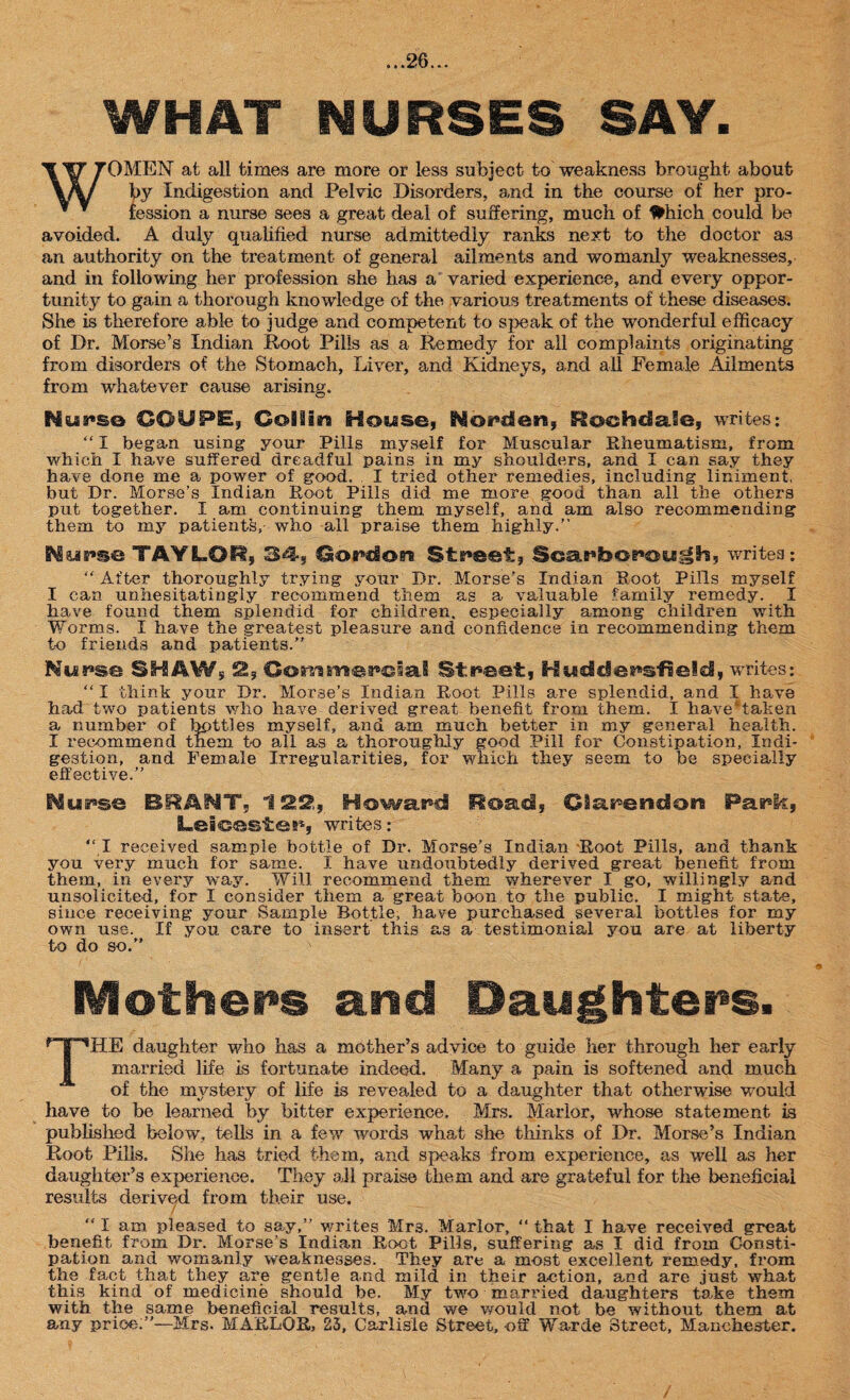 WHAT NURSES SAY. WOMEN at all times are more or less subject to weakness brought about by Indigestion and Pelvic Disorders, and in the course of her pro¬ fession a nurse sees a great deal of suffering, much of #hich could be avoided. A duly qualified nurse admittedly ranks next to the doctor as an authority on the treatment of general ailments and womanly weaknesses, and in following her profession she has a varied experience, and every oppor¬ tunity to gain a thorough knowledge of the various treatments of these diseases. She is therefore able to judge and competent to speak of the wonderful efficacy of Dr. Morse’s Indian Root Pills as a Remedy for all complaints originating from disorders of the Stomach, Liver, and Kidneys, and all Female Ailments from whatever cause arising. Nurse COUPE, Coliira House, No^clen, Rochdale, writes: “ I began using your Pills myself for Muscular Rheumatism, from which I have suffered dreadful pains in my shoulders, and I can say they have done me a power of good. I tried other remedies, including liniment, but Dr. Morse’s Indian Root Pills did me more good than all the others put together. I am continuing them myself, and am also recommending them to my patients, who all praise them highly.” TAYLOR, 34, Cordon Street, Scarborough, writes; “ After thoroughly trying your Dr. Morse’s Indian Root Pills myself I can unhesitatingly recommend them as a valuable family remedy. I have found them splendid for children, especially among children with Worms. I have the greatest pleasure and confidence in recommending them to friends and patients.” Misuse SHAW, 2, Commercial Street, Huddersfield, writes: “ I think your Dr. Morse’s Indian Root Pills are splendid, and I have had two patients who have derived great benefit from them. I have'taken a, number of bpttles myself, and am much better in my general health. I recommend them to all as a thoroughly good Pill for Constipation, Indi¬ gestion, and Female Irregularities, for which they seem to be specially effective.” Nurse BRANT, 122,, Howard Road, Clarendon Park, Leicester, writes: “I received sample bottle of Dr. Morse's Indian Root Pills, and thank you very much for same. I have undoubtedly derived great benefit from them, in every way. Will recommend them wherever I go, willingly and unsolicited, for I consider them a great boon to the public. I might state, since receiving your Sample Bottle, have purchased several bottles for my own use. If you care to insert this as a testimonial you are at liberty to do so.” N Mothers and Daughters. THE daughter who has a mother’s advice to guide her through her early married life is fortunate indeed. Many a pain is softened and much of the mystery of life is revealed to a daughter that otherwise would have to be learned by bitter experience, Mrs. Marlor, whose statement is published below, tells in a few words what she thinks of Dr. Morse’s Indian Root Pills. She has tried them, and speaks from experience, as well as her daughter’s experience. They all praise them and are grateful for the beneficial results derived from their use. “ I am pleased to say,” writes Mrs. Marlor, “ that I have received great benefit from Dr. Morse's Indian Root Pills, suffering as I did from Consti¬ pation and womanly weaknesses. They are a most excellent remedy, from the fact that they are gentle and mild, in their action, and are just what this kind of medicine should be. My two married daughters take them with the same beneficial results, and we would not be without them at any price:”—Mrs. MARLOR, 23, Carlisle Street, off Warde Street, Manchester. /