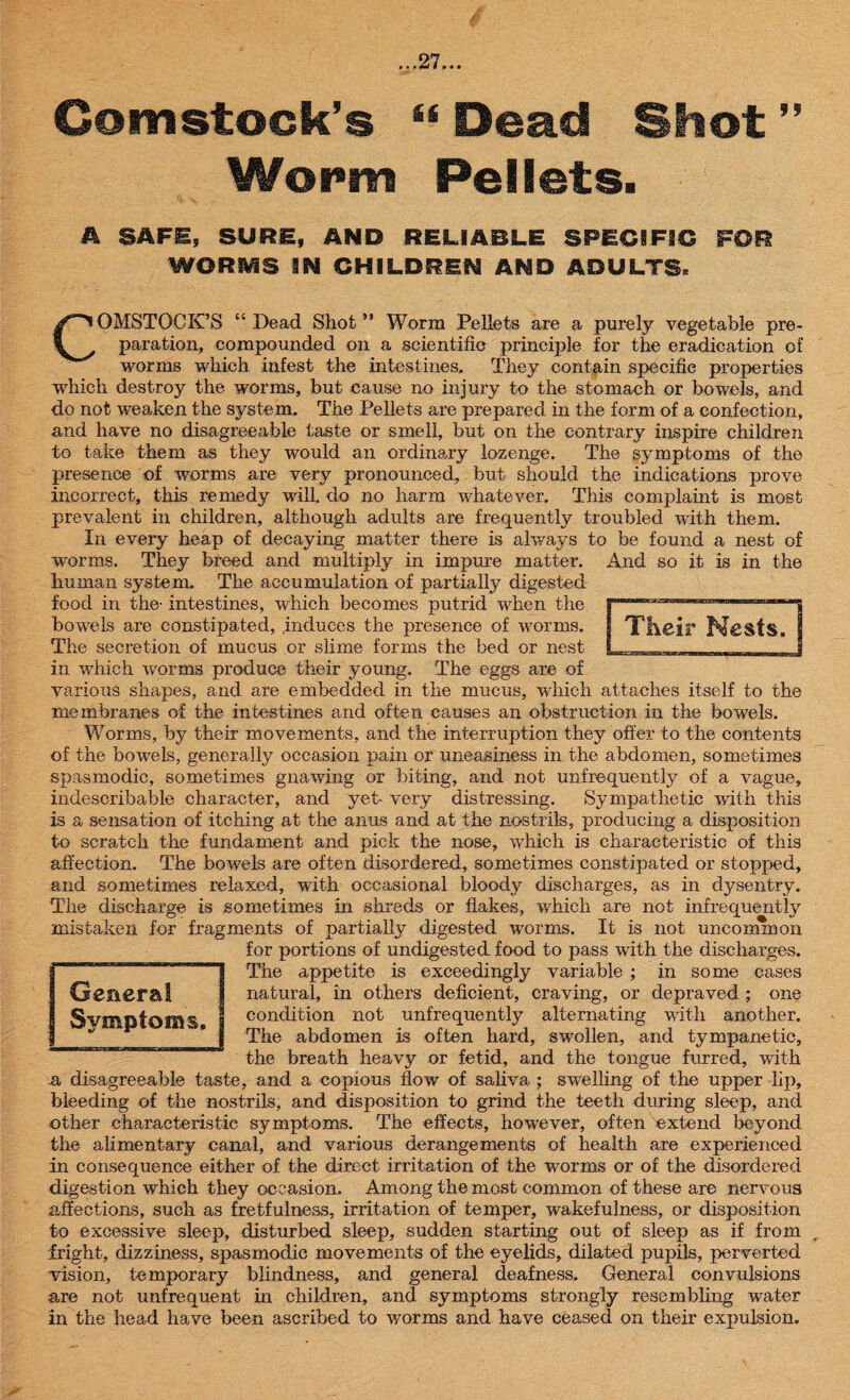 Comstock’s “ Dead Shot ” Worm Pellets. A SAFE, SURE, AND RELIABLE SPECIFIC FOR WORMS IN CHILDREN AND ADULTS, COMSTOCK’S “ Dead Shot ” Worm Pellets are a purely vegetable pre¬ paration, compounded on a scientific principle for the eradication of worms which infest the intestines. They contain specific properties which destroy the worms, but cause no injury to the stomach or bowels, and do not weaken the system. The Pellets are prepared in the form of a confection, and have no disagreeable taste or smell, but on the contrary inspire children to take them as they would an ordinary lozenge. The symptoms of the presence of worms are very pronounced, but should the indications prove incorrect, this remedy wilt do no harm whatever. This complaint is most prevalent in children, although adults are frequently troubled with them. In every heap of decaying matter there is always to be found a nest of worms. They breed and multiply in impure matter. And so it is in the human system. The accumulation of partially digested food in the- intestines, which becomes putrid when the bowels are constipated, induces the presence of worms. The secretion of mucus or slime forms the bed or nest in which worms produce their young. The eggs are of various shapes, and are embedded in the mucus, which attaches itself to the membranes of the intestines and often causes an obstruction in the bowels. Worms, by their movements, and the interruption they offer to the contents of the bowels, generally occasion pain or uneasiness in the abdomen, sometimes spasmodic, sometimes gnawing or biting, and not unfrequently of a vague, indescribable character, and yet- very distressing. Sympathetic with this is a sensation of itching at the anus and at the nostrils, producing a disposition to scratch the fundament and pick the nose, which is characteristic of this affection. The bowels are often disordered, sometimes constipated or stopped, and sometimes relaxed, with occasional bloody discharges, as in dysentry. The discharge is sometimes in shreds or flakes, which are not infrequently mistaken for fragments of partially digested worms. It is not uncommon for portions of undigested food to pass with the discharges. The appetite is exceedingly variable ; in some cases natural, in others deficient, craving, or depraved ; one condition not unfrequently alternating with another. The abdomen is often hard, swollen, and tympanetic, the breath heavy or fetid, and the tongue furred, with .a disagreeable taste, and a copious flow of saliva ; swelling of the upper lip, bleeding of the nostrils, and disposition to grind the teeth during sleep, and other characteristic symptoms. The effects, however, often extend beyond the alimentary canal, and various derangements of health are experienced in consequence either of the direct irritation of the worms or of the disordered digestion which they occasion. Among the most common of these are nervous affections, such as fretfulness, irritation of temper, wakefulness, or disposition to excessive sleep, disturbed sleep, sudden starting out of sleep as if from fright, dizziness, spasmodic movements of the eyelids, dilated pupils, perverted vision, temporary blindness, and general deafness. General convulsions are not unfrequent in children, and symptoms strongly resembling water in the head have been ascribed to worms and have ceased on their expulsion. Genera! Symptoms.